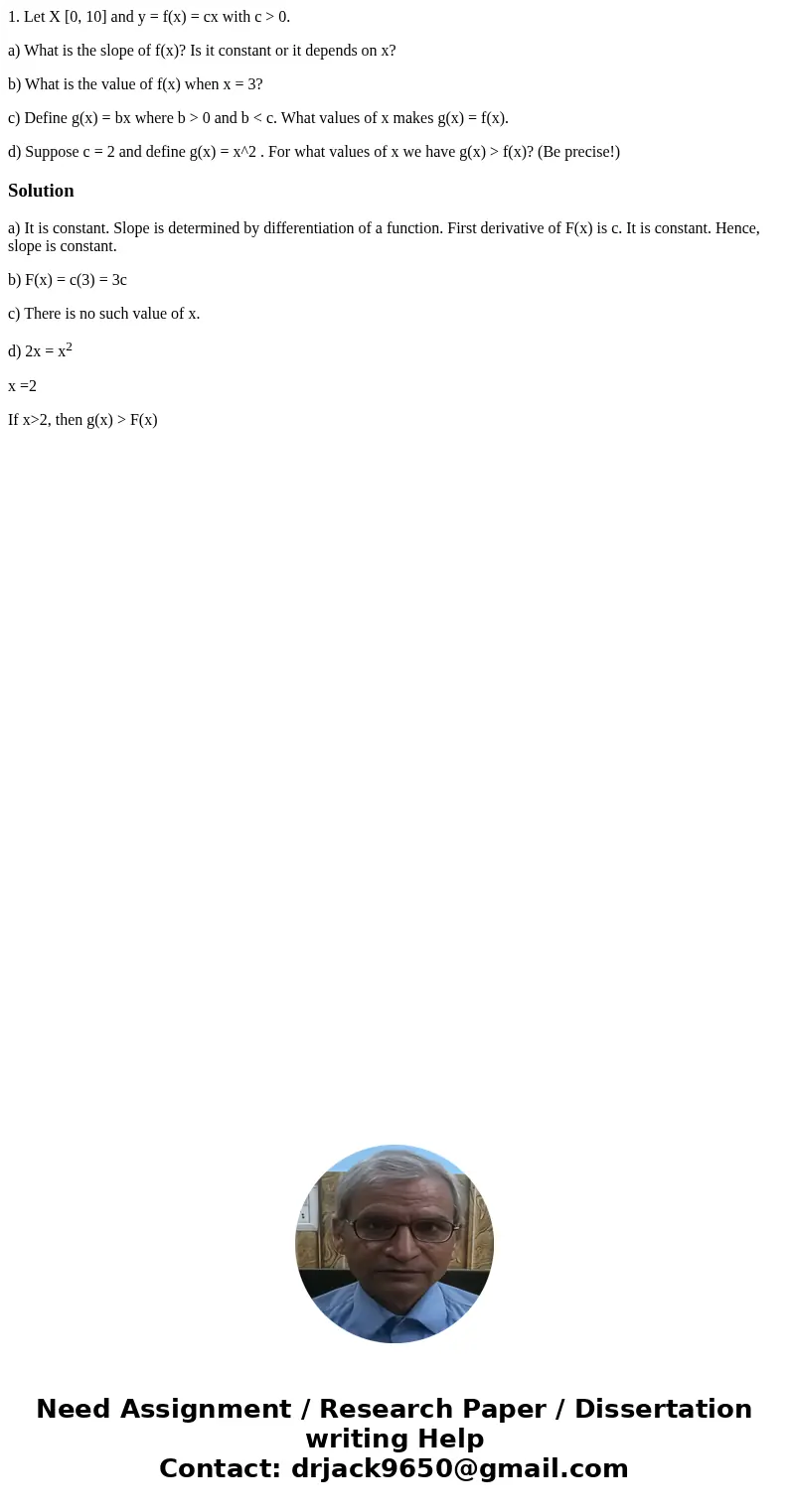 1. Let X [0, 10] and y = f(x) = cx with c > 0. a) What is the slope of f(x)? Is it constant or it depends on x? b) What is the value of f(x) when x = 3? c) D