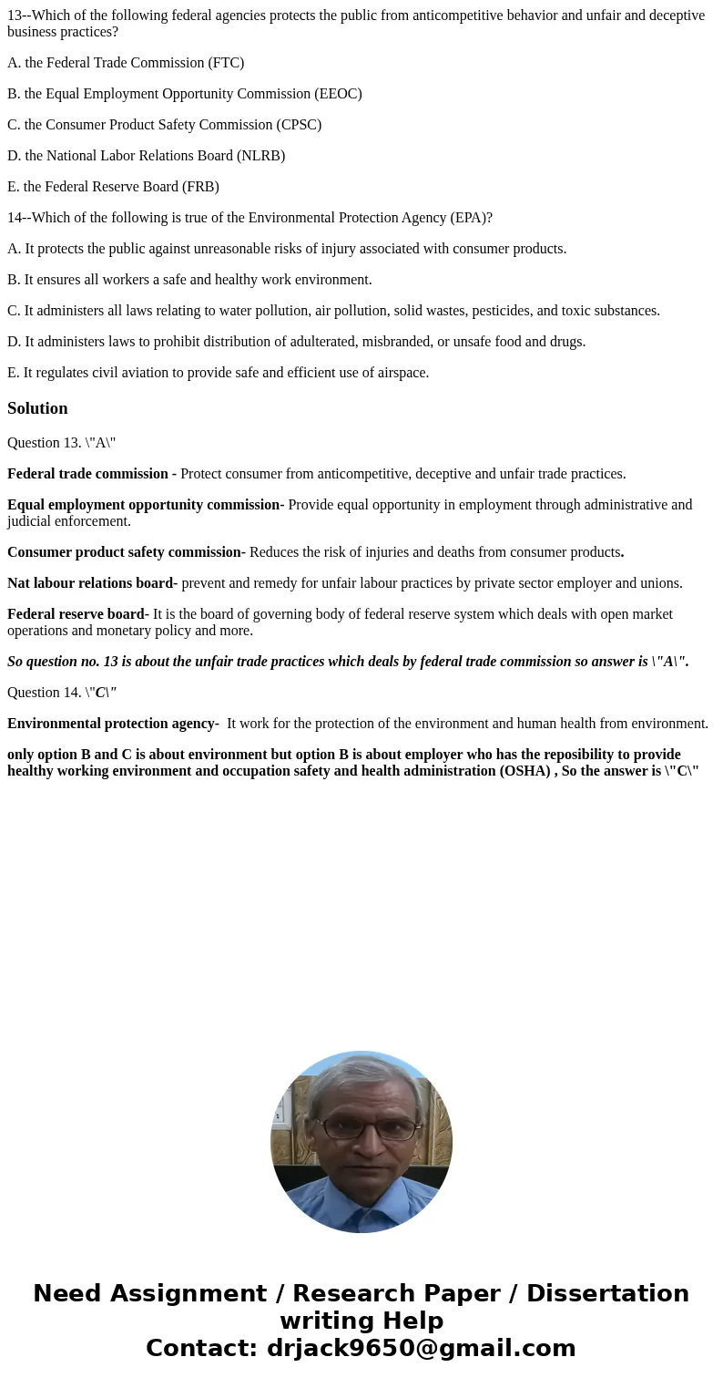 13--Which of the following federal agencies protects the public from anticompetitive behavior and unfair and deceptive business practices? A. the Federal Trade  13--Which of the following federal agencies protects the public from anticompetitive behavior and unfair and deceptive business practices? A. the Federal Trade