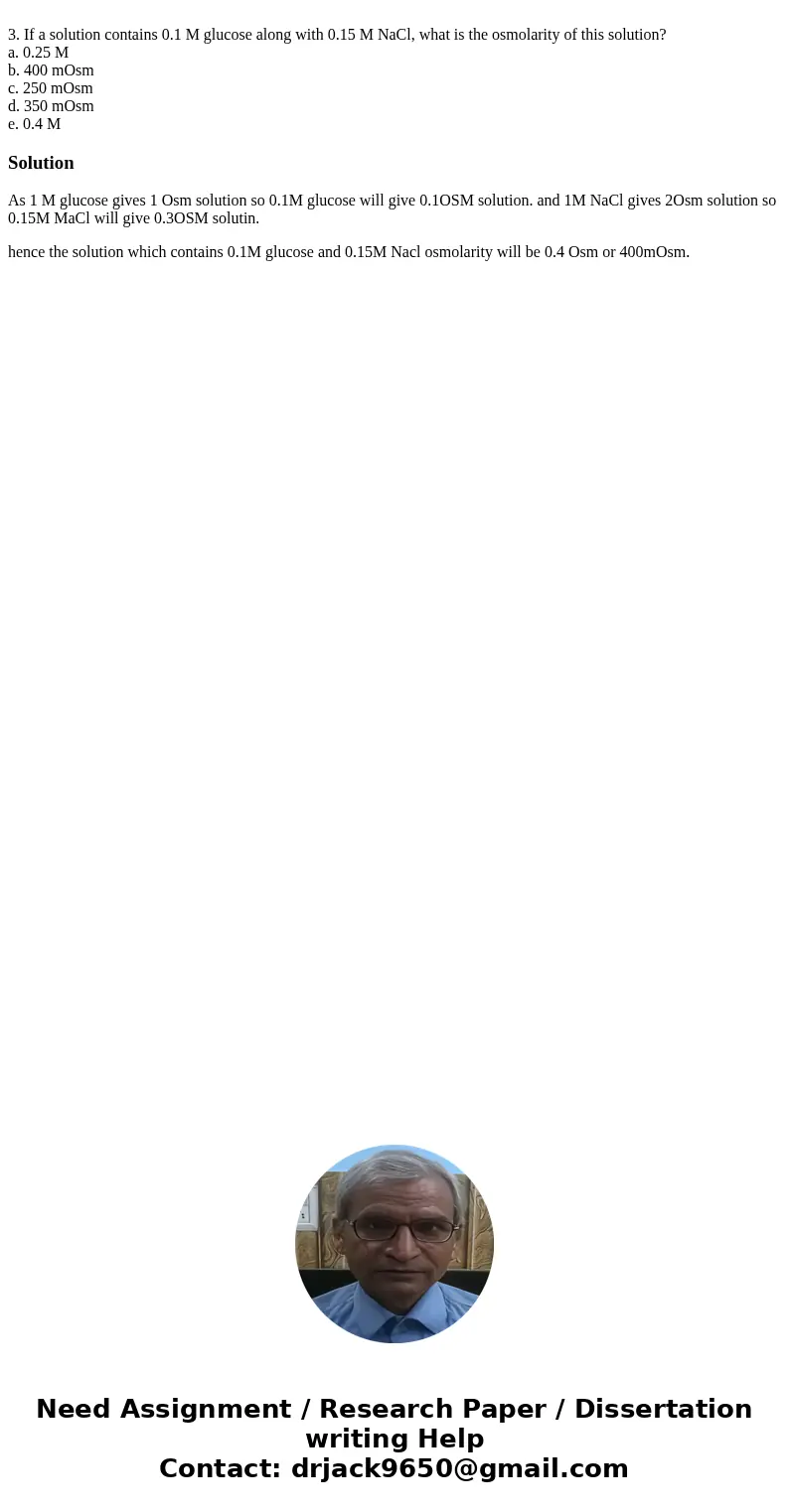3. If a solution contains 0.1 M glucose along with 0.15 M NaCl, what is the osmolarity of this solution? a. 0.25 M b. 400 mOsm c. 250 mOsm d. 350 mOsm e. 0.4 M 3. If a solution contains 0.1 M glucose along with 0.15 M NaCl, what is the osmolarity of this solution? a. 0.25 M b. 400 mOsm c. 250 mOsm d. 350 mOsm e. 0.4 M
