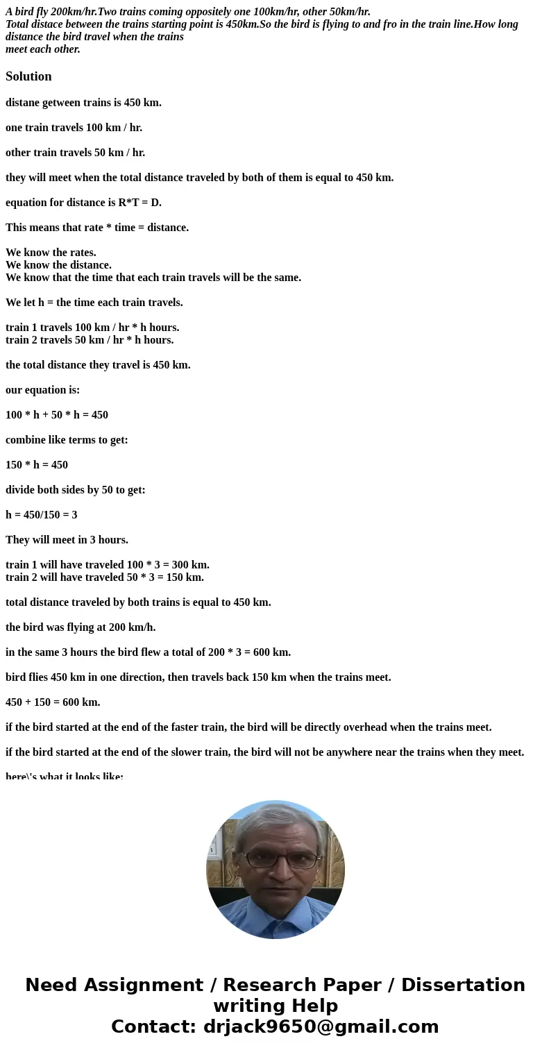 A bird fly 200km/hr.Two trains coming oppositely one 100km/hr, other 50km/hr. Total distace between the trains starting point is 450km.So the bird is flying to  A bird fly 200km/hr.Two trains coming oppositely one 100km/hr, other 50km/hr. Total distace between the trains starting point is 450km.So the bird is flying to