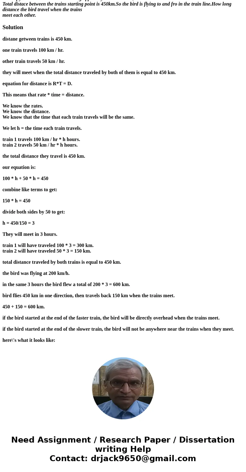 A bird fly 200km/hr.Two trains coming oppositely one 100km/hr, other 50km/hr. Total distace between the trains starting point is 450km.So the bird is flying to  A bird fly 200km/hr.Two trains coming oppositely one 100km/hr, other 50km/hr. Total distace between the trains starting point is 450km.So the bird is flying to