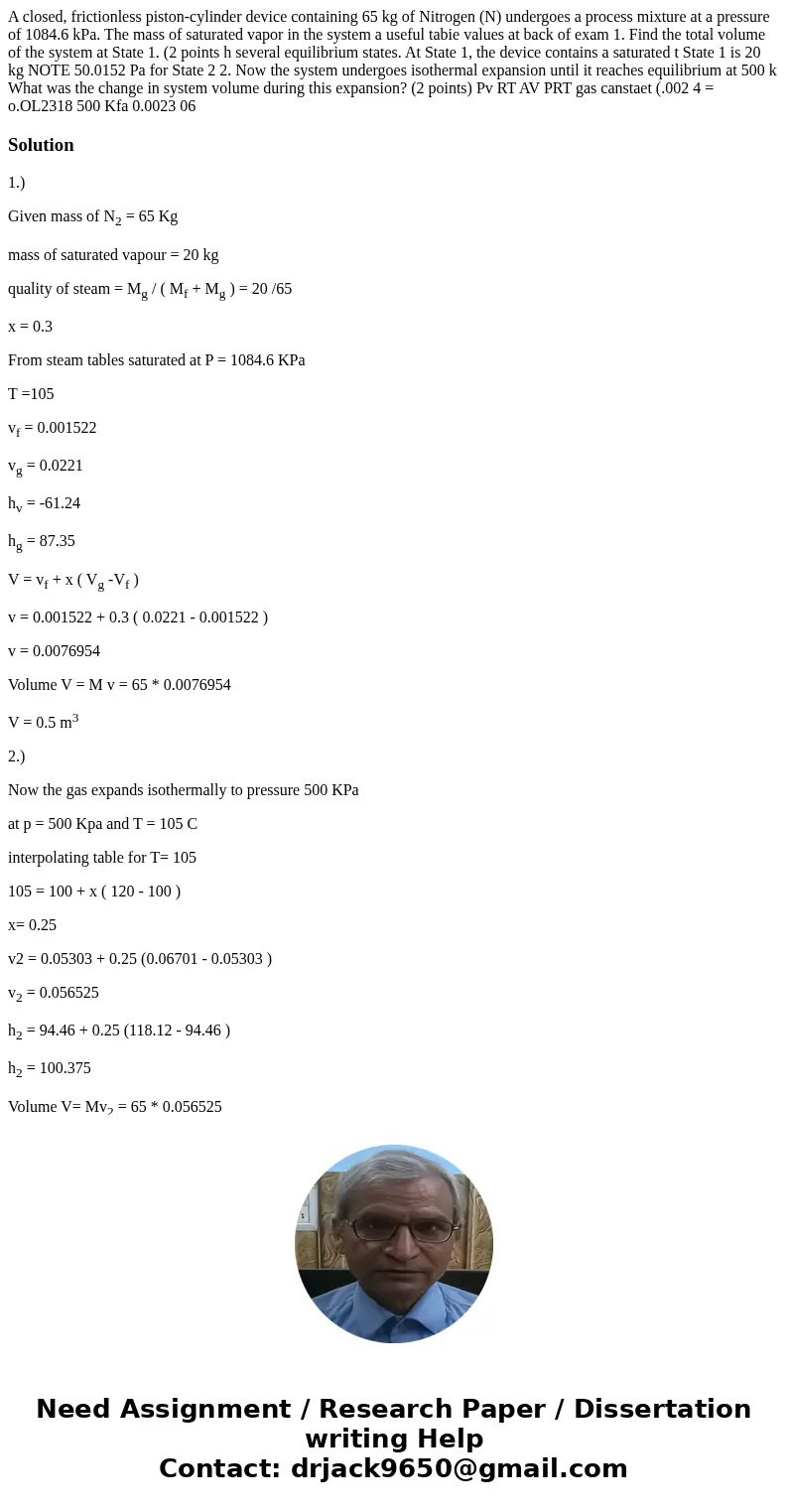 A closed, frictionless piston-cylinder device containing 65 kg of Nitrogen (N) undergoes a process mixture at a pressure of 1084.6 kPa. The mass of saturated v  A closed, frictionless piston-cylinder device containing 65 kg of Nitrogen (N) undergoes a process mixture at a pressure of 1084.6 kPa. The mass of saturated v