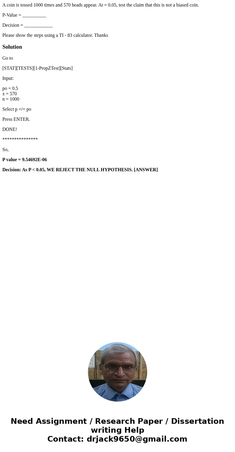 A coin is tossed 1000 times and 570 heads appear. At = 0.05, test the claim that this is not a biased coin. P-Value = __________ Decision = ____________ Please  A coin is tossed 1000 times and 570 heads appear. At = 0.05, test the claim that this is not a biased coin. P-Value = __________ Decision = ____________ Please