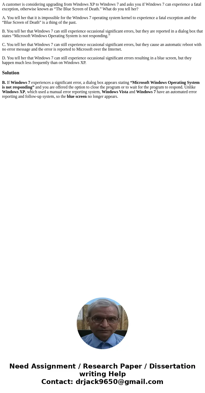 A customer is considering upgrading from Windows XP to Windows 7 and asks you if Windows 7 can experience a fatal exception, otherwise known as “The Blue Screen A customer is considering upgrading from Windows XP to Windows 7 and asks you if Windows 7 can experience a fatal exception, otherwise known as “The Blue Screen