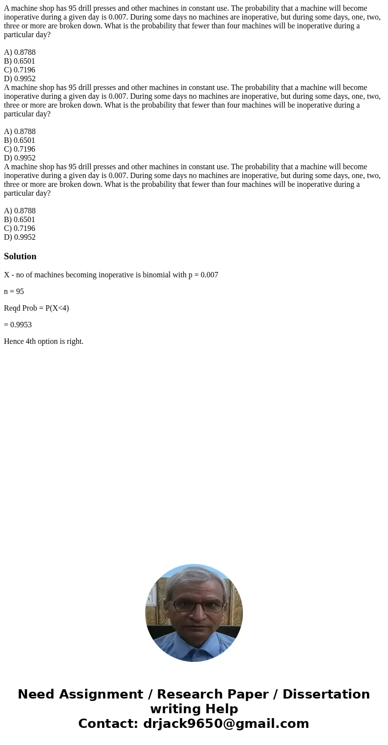 A machine shop has 95 drill presses and other machines in constant use. The probability that a machine will become inoperative during a given day is 0.007. Dur  A machine shop has 95 drill presses and other machines in constant use. The probability that a machine will become inoperative during a given day is 0.007. Dur
