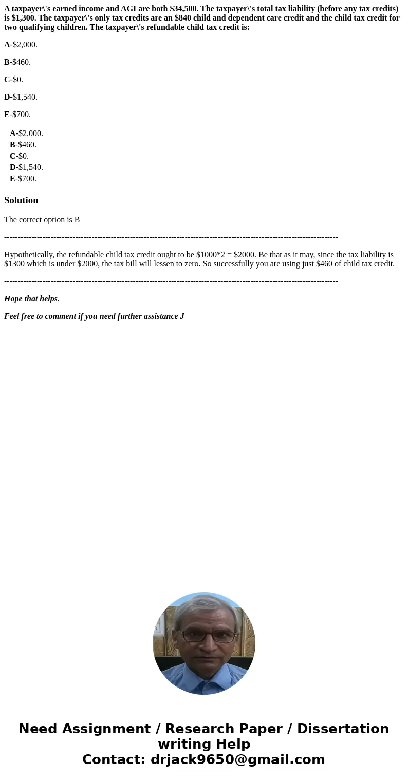 A taxpayer\'s earned income and AGI are both $34,500. The taxpayer\'s total tax liability (before any tax credits) is $1,300. The taxpayer\'s only tax credits a A taxpayer\'s earned income and AGI are both $34,500. The taxpayer\'s total tax liability (before any tax credits) is $1,300. The taxpayer\'s only tax credits a