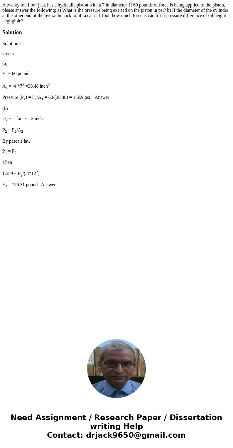 A twenty ton floor jack has a hydraulic piston with a 7 in diameter. If 60 pounds of force is being applied to the piston, please answer the following: a) What 