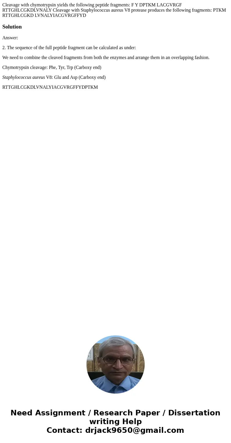 Cleavage with chymotrypsin yields the following peptide fragments: F Y DPTKM LACGVRGF RTTGHLCGKDLVNALY Cleavage with Staphylococcus aureus V8 protease produces Cleavage with chymotrypsin yields the following peptide fragments: F Y DPTKM LACGVRGF RTTGHLCGKDLVNALY Cleavage with Staphylococcus aureus V8 protease produces