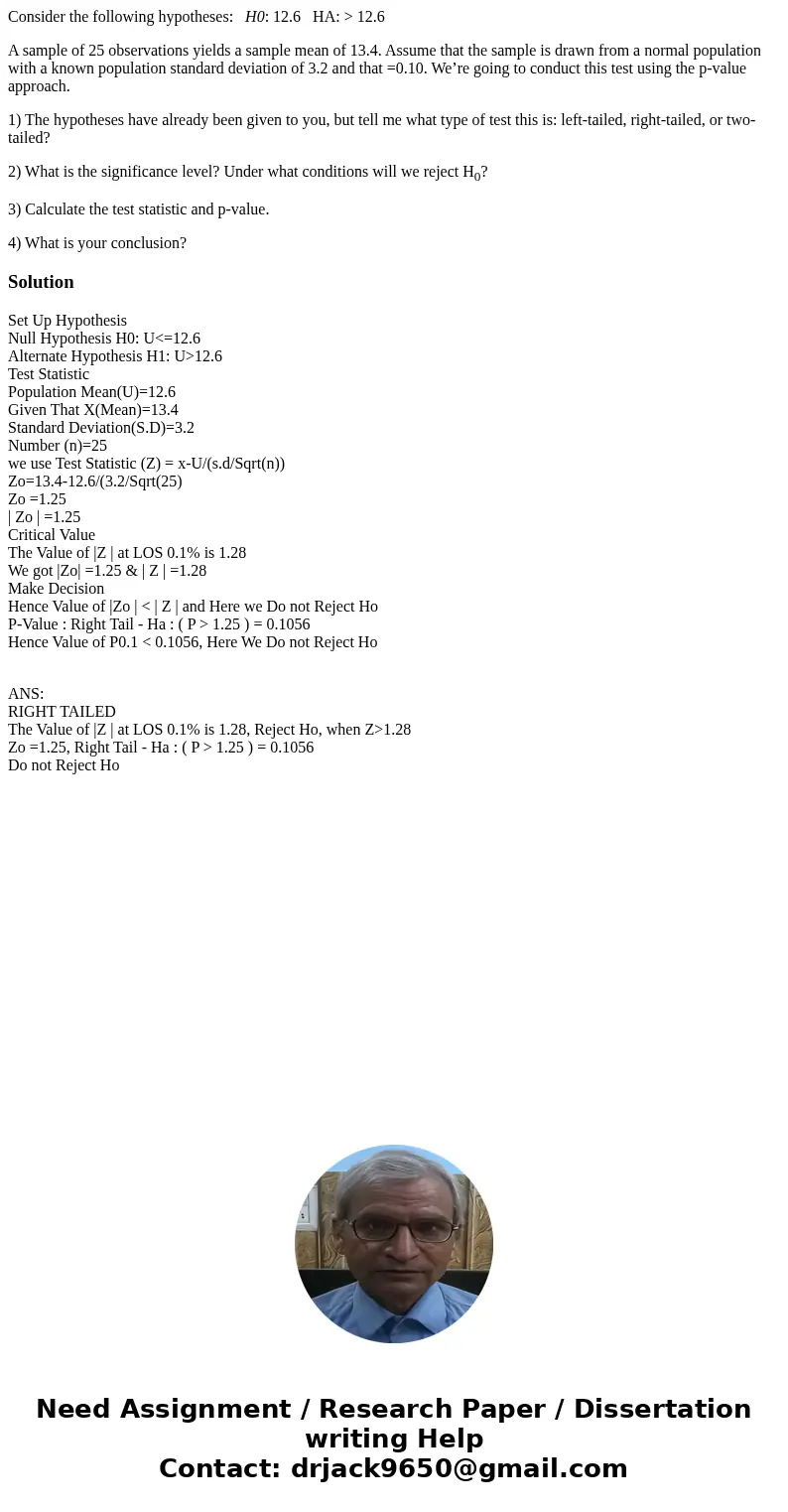 Consider the following hypotheses: H0: 12.6 HA: > 12.6 A sample of 25 observations yields a sample mean of 13.4. Assume that the sample is drawn from a norma Consider the following hypotheses: H0: 12.6 HA: > 12.6 A sample of 25 observations yields a sample mean of 13.4. Assume that the sample is drawn from a norma