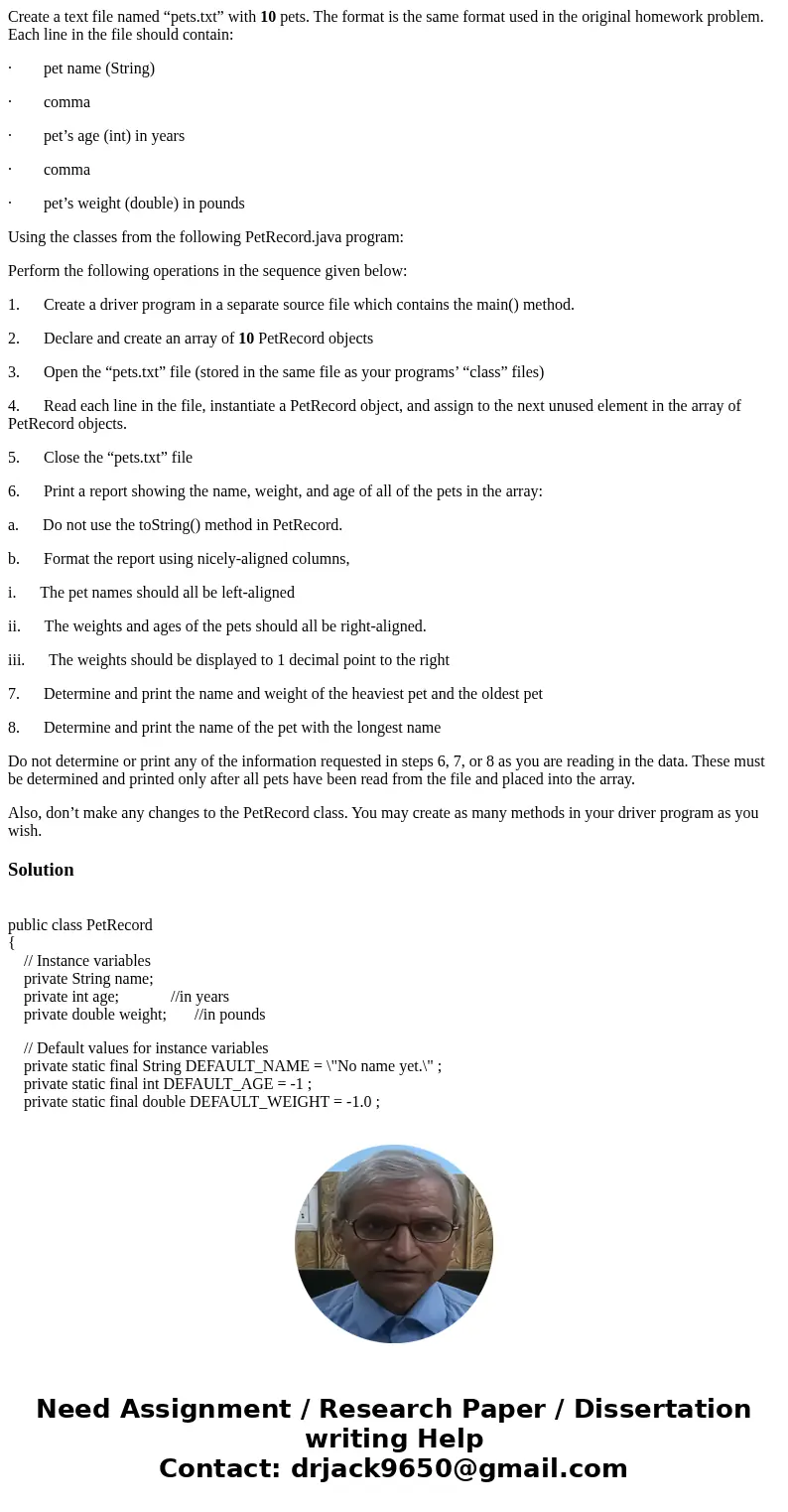 Create a text file named “pets.txt” with 10 pets. The format is the same format used in the original homework problem. Each line in the file should contain: · p