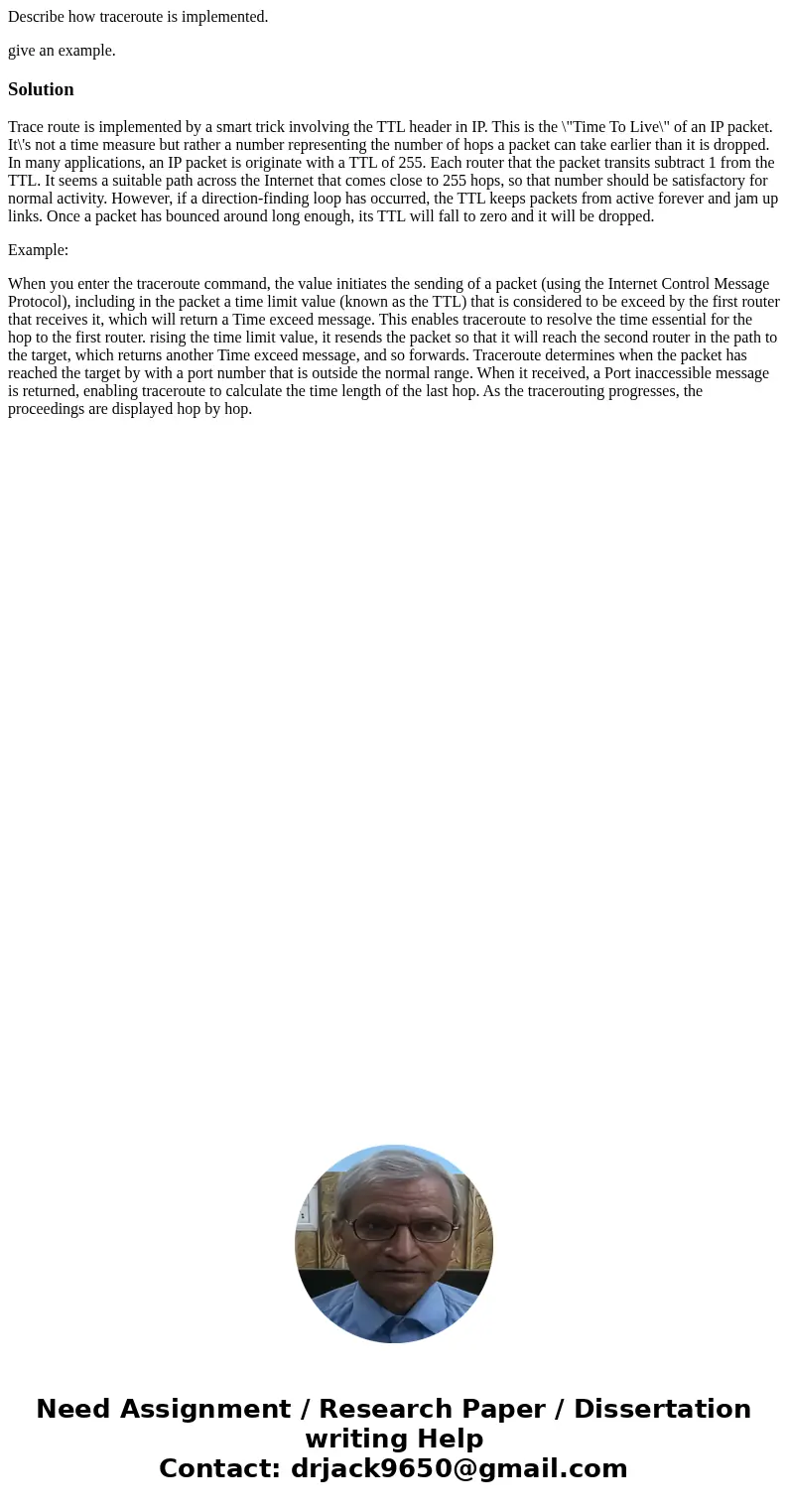 Describe how traceroute is implemented. give an example.SolutionTrace route is implemented by a smart trick involving the TTL header in IP. This is the \ Describe how traceroute is implemented. give an example.SolutionTrace route is implemented by a smart trick involving the TTL header in IP. This is the \