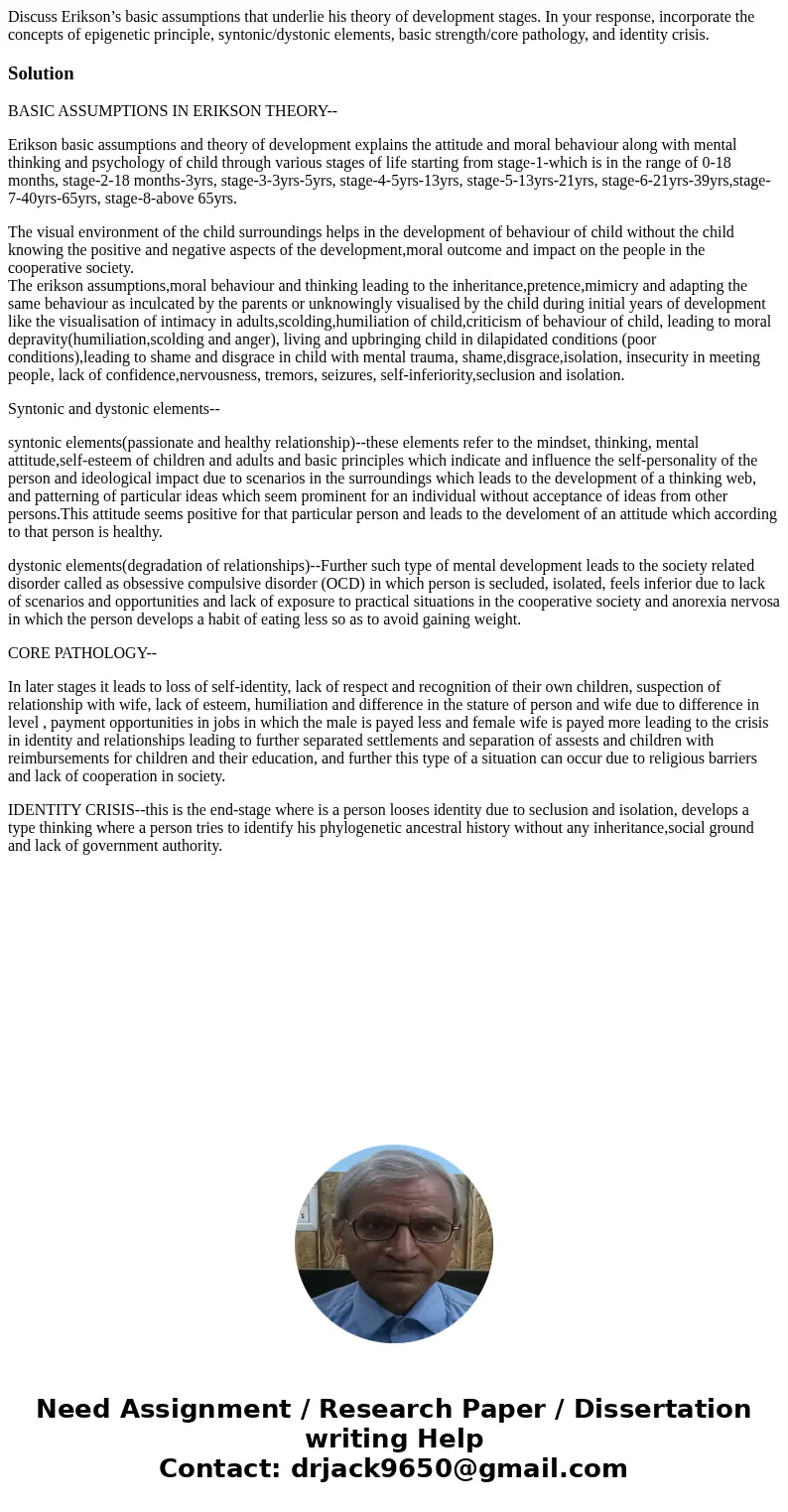 Discuss Erikson’s basic assumptions that underlie his theory of development stages. In your response, incorporate the concepts of epigenetic principle, syntonic Discuss Erikson’s basic assumptions that underlie his theory of development stages. In your response, incorporate the concepts of epigenetic principle, syntonic