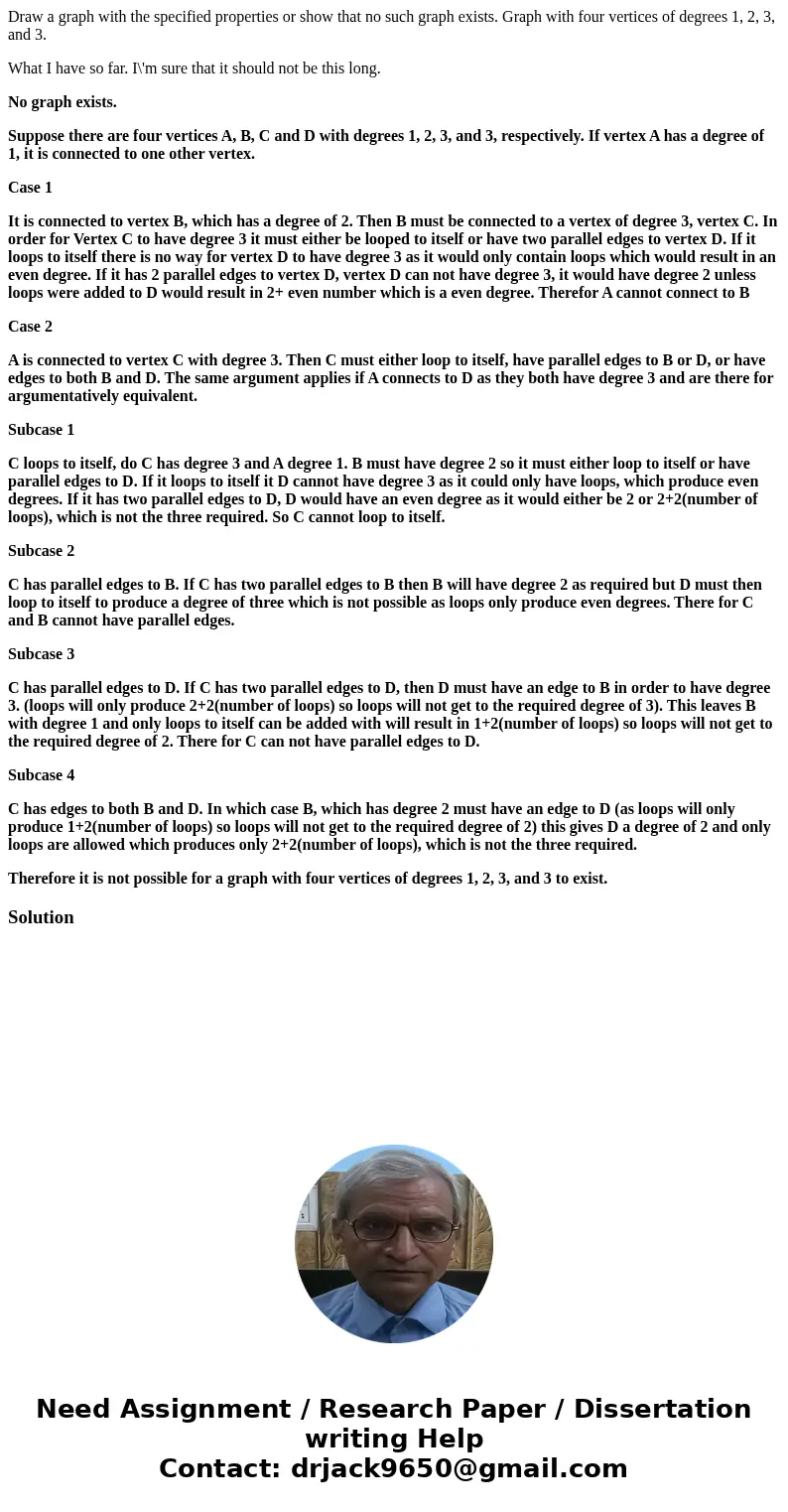 Draw a graph with the specified properties or show that no such graph exists. Graph with four vertices of degrees 1, 2, 3, and 3. What I have so far. I\'m sure  Draw a graph with the specified properties or show that no such graph exists. Graph with four vertices of degrees 1, 2, 3, and 3. What I have so far. I\'m sure