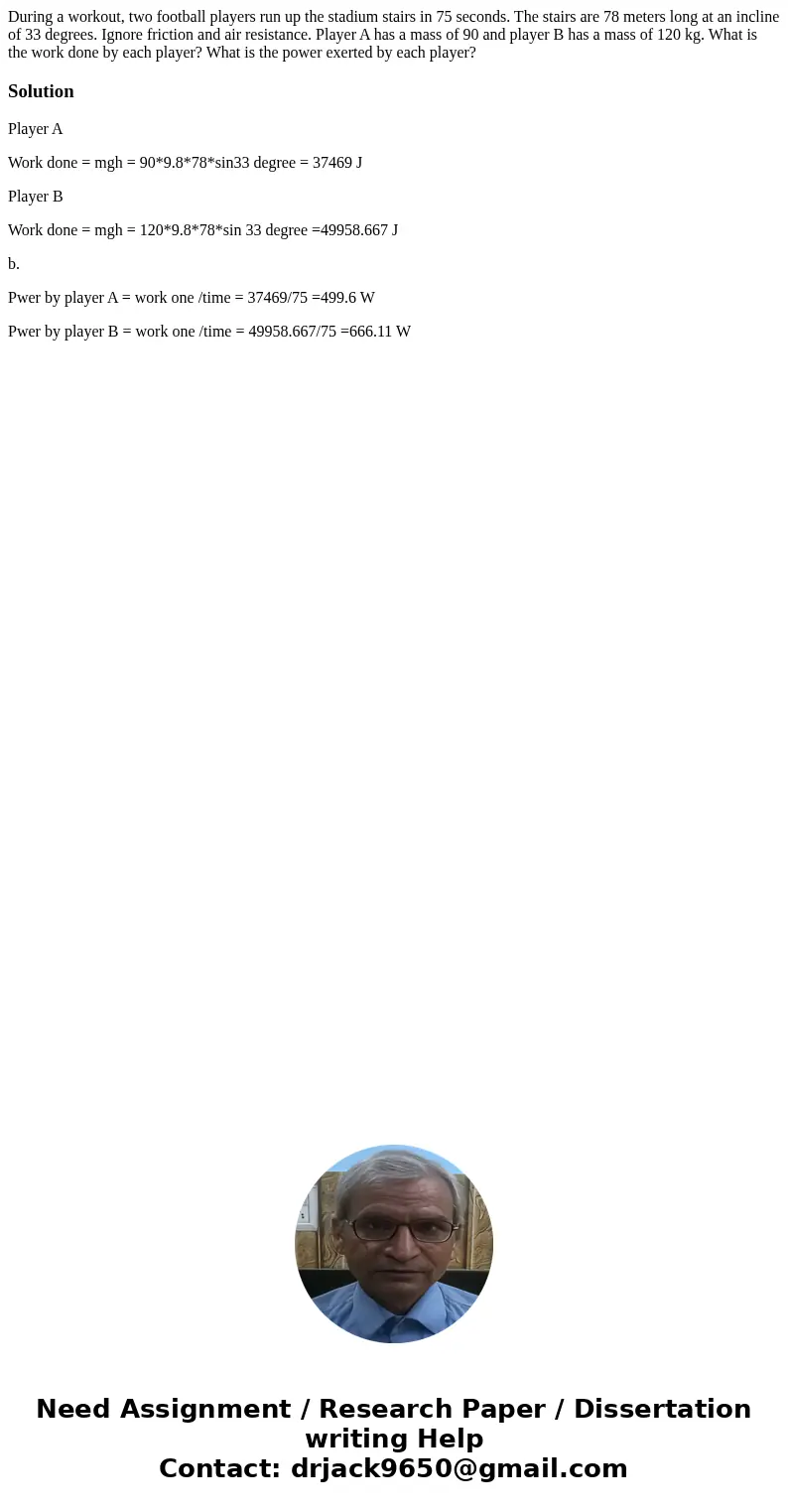 During a workout, two football players run up the stadium stairs in 75 seconds. The stairs are 78 meters long at an incline of 33 degrees. Ignore friction and   During a workout, two football players run up the stadium stairs in 75 seconds. The stairs are 78 meters long at an incline of 33 degrees. Ignore friction and