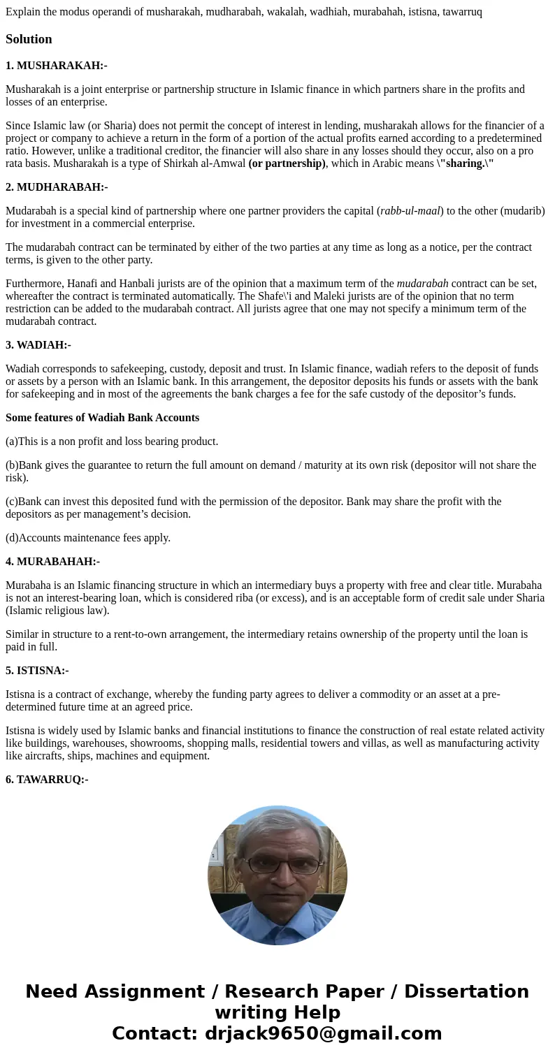 Explain the modus operandi of musharakah, mudharabah, wakalah, wadhiah, murabahah, istisna, tawarruqSolution1. MUSHARAKAH:- Musharakah is a joint enterprise or  Explain the modus operandi of musharakah, mudharabah, wakalah, wadhiah, murabahah, istisna, tawarruqSolution1. MUSHARAKAH:- Musharakah is a joint enterprise or
