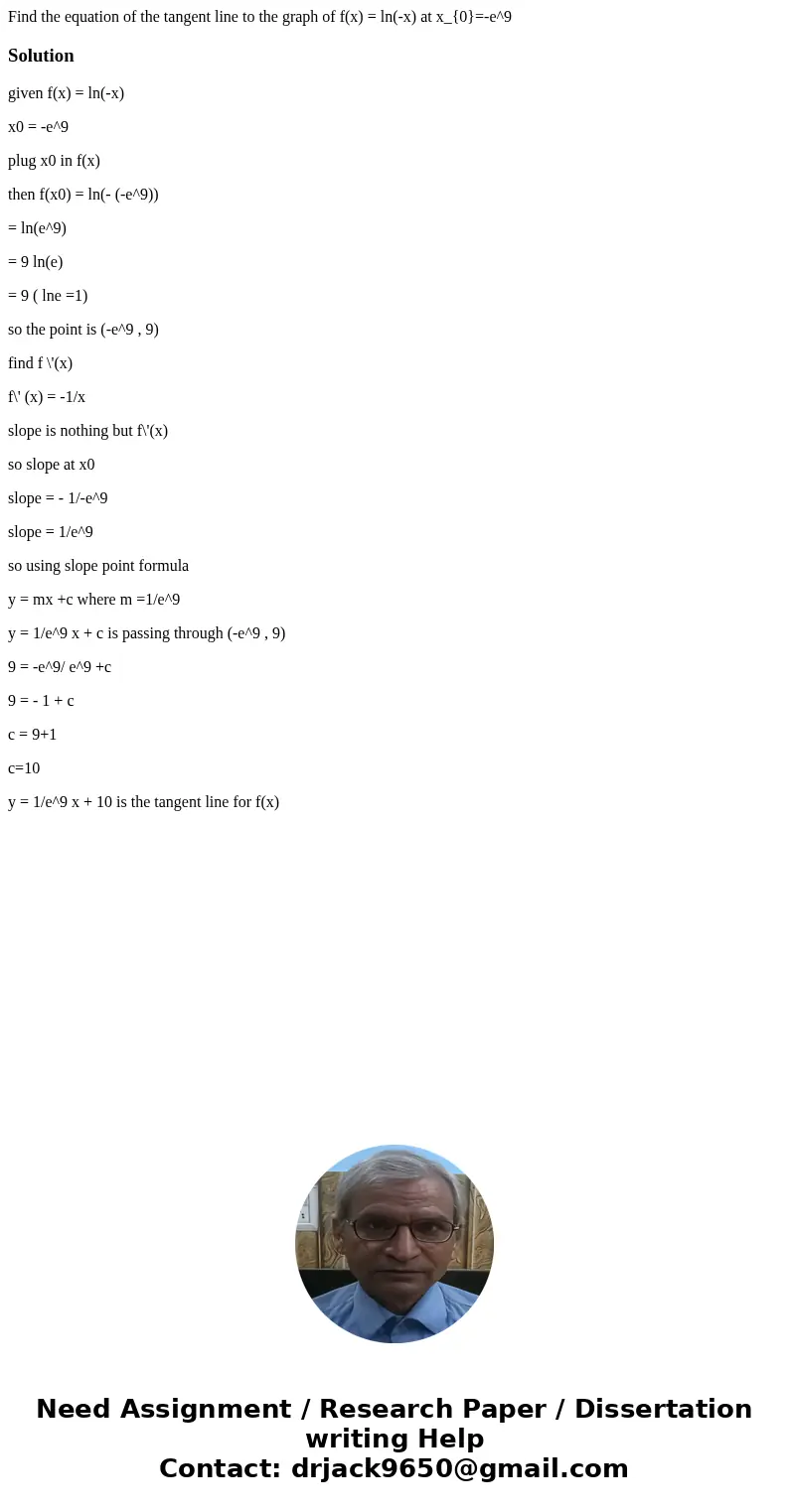 Find the equation of the tangent line to the graph of f(x) = ln(-x) at x_{0}=-e^9Solutiongiven f(x) = ln(-x) x0 = -e^9 plug x0 in f(x) then f(x0) = ln(- (-e^9) Find the equation of the tangent line to the graph of f(x) = ln(-x) at x_{0}=-e^9Solutiongiven f(x) = ln(-x) x0 = -e^9 plug x0 in f(x) then f(x0) = ln(- (-e^9)