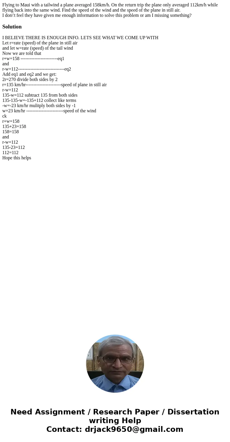 Flying to Maui with a tailwind a plane averaged 158km/h. On the return trip the plane only averaged 112km/h while flying back into the same wind. Find the speed Flying to Maui with a tailwind a plane averaged 158km/h. On the return trip the plane only averaged 112km/h while flying back into the same wind. Find the speed
