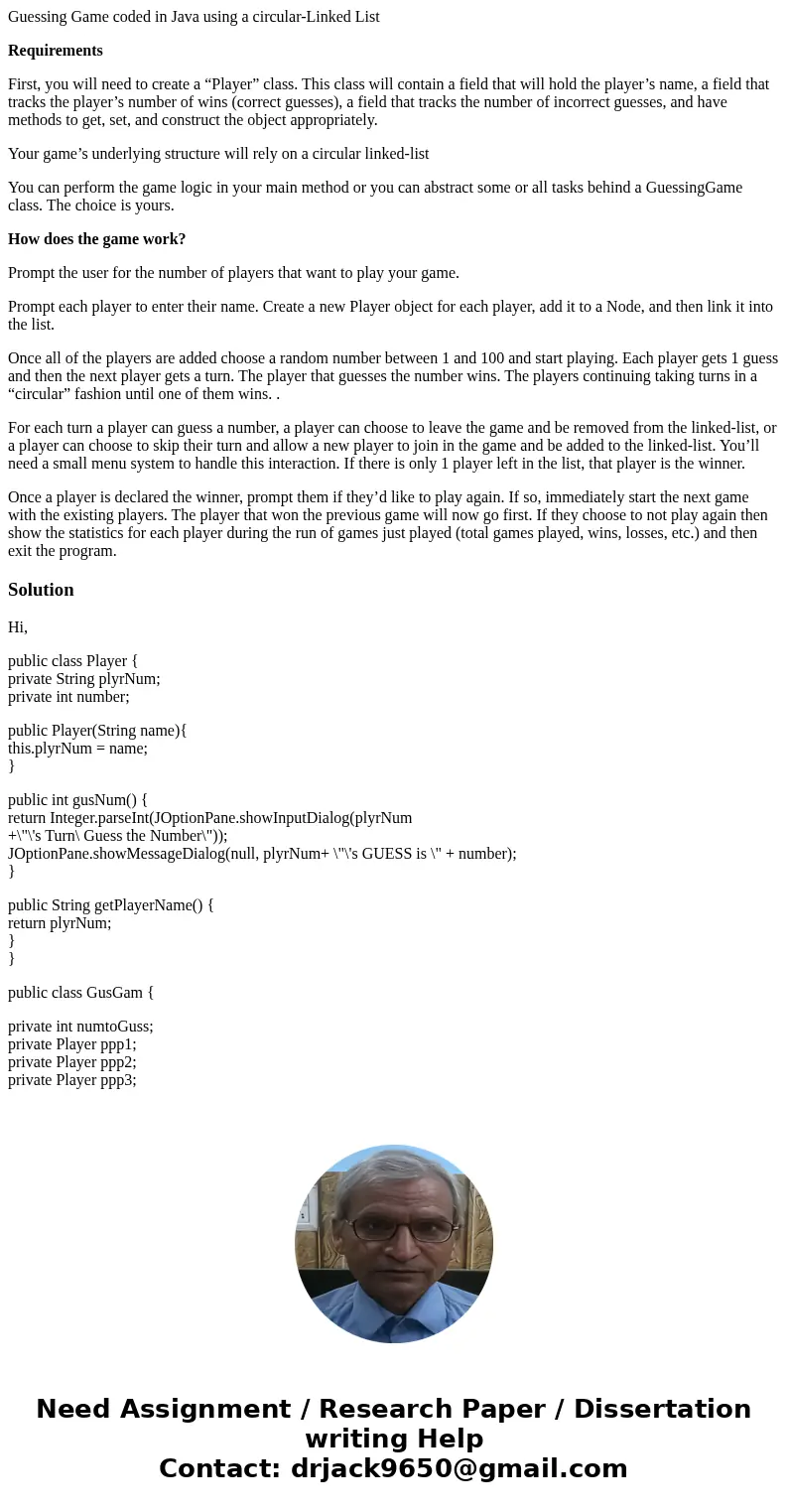 Guessing Game coded in Java using a circular-Linked List Requirements First, you will need to create a “Player” class. This class will contain a field that will Guessing Game coded in Java using a circular-Linked List Requirements First, you will need to create a “Player” class. This class will contain a field that will