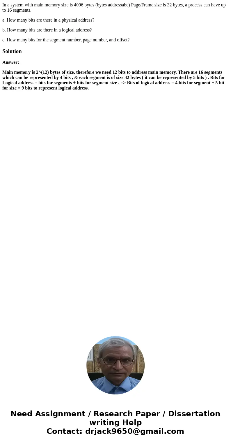 In a system with main memory size is 4096 bytes (bytes addressabe) Page/Frame size is 32 bytes, a process can have up to 16 segments. a. How many bits are there In a system with main memory size is 4096 bytes (bytes addressabe) Page/Frame size is 32 bytes, a process can have up to 16 segments. a. How many bits are there