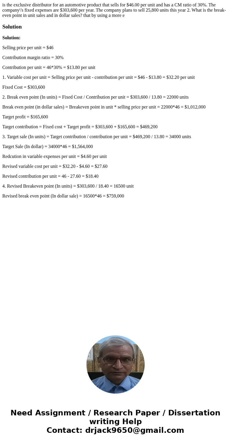 is the exclusive distributor for an automotive product that sells for $46.00 per unit and has a CM ratio of 30%. The company\'s fixed expenses are $303,600 per  is the exclusive distributor for an automotive product that sells for $46.00 per unit and has a CM ratio of 30%. The company\'s fixed expenses are $303,600 per
