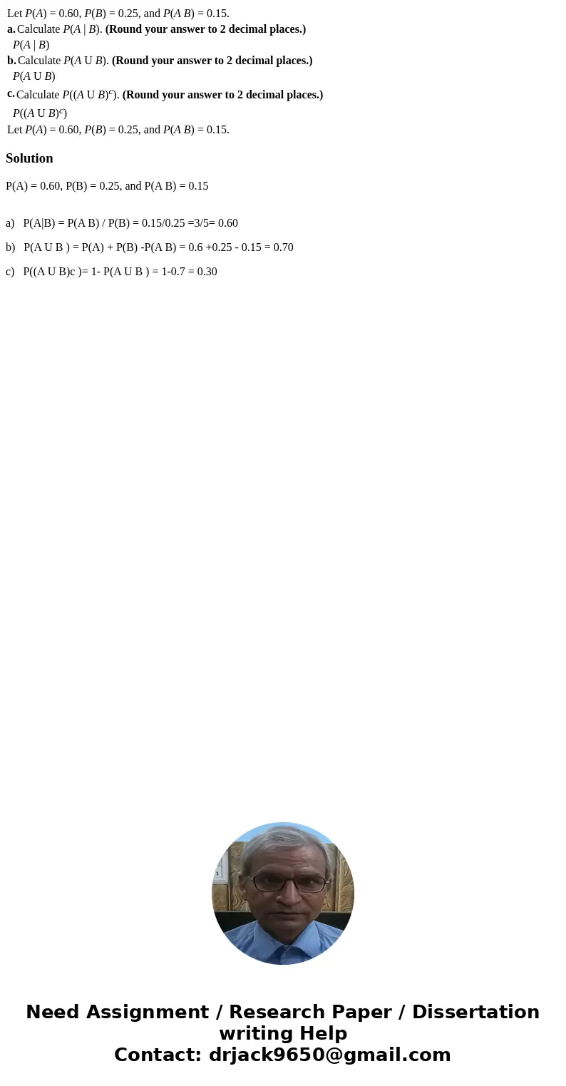 Let P(A) = 0.60, P(B) = 0.25, and P(A B) = 0.15. a. Calculate P(A | B). (Round your answer to 2 decimal places.) P(A | B) b. Calculate P(A U B). (Round your an  Let P(A) = 0.60, P(B) = 0.25, and P(A B) = 0.15. a. Calculate P(A | B). (Round your answer to 2 decimal places.) P(A | B) b. Calculate P(A U B). (Round your an