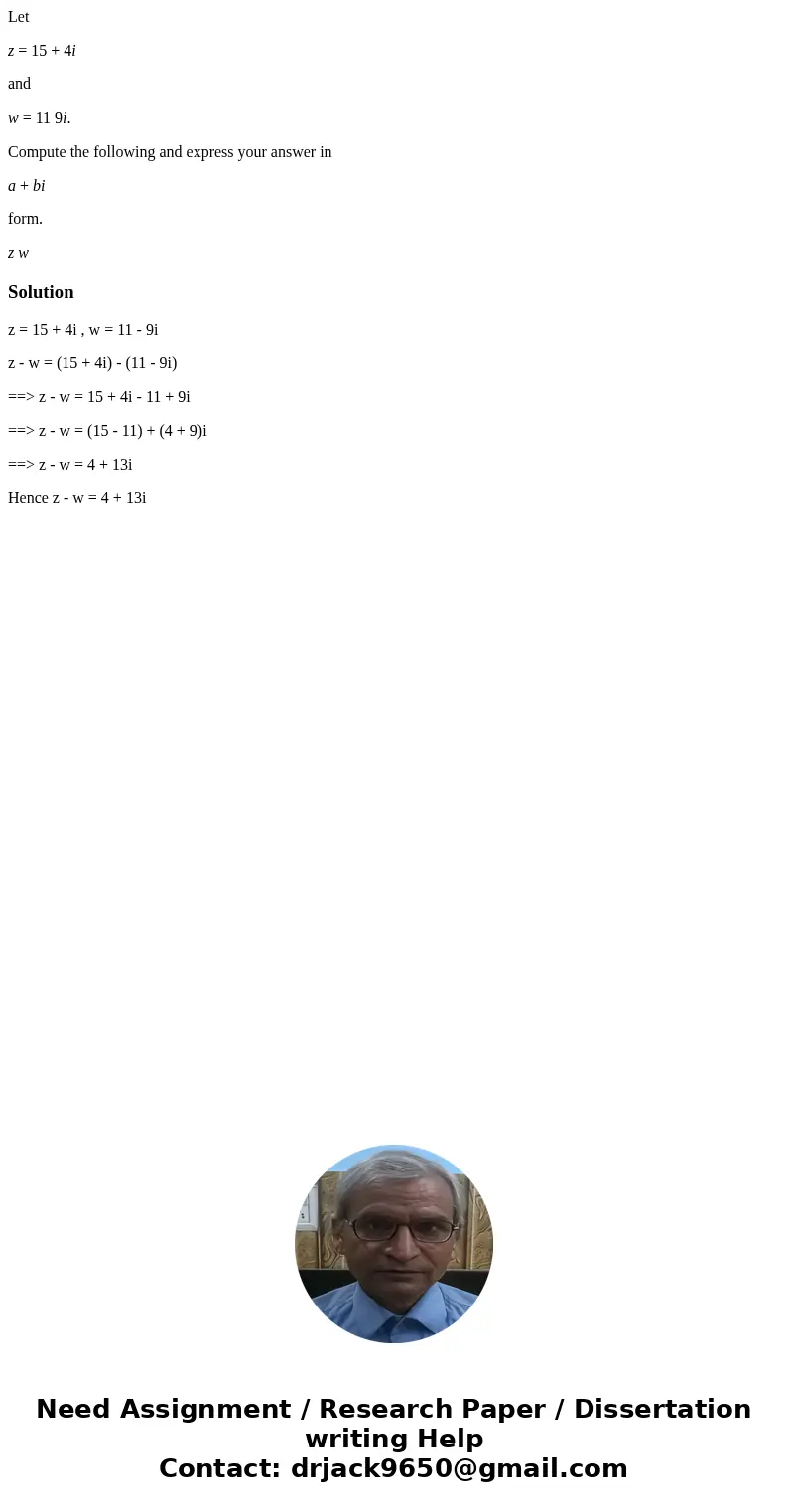 Let z = 15 + 4i and w = 11 9i. Compute the following and express your answer in a + bi form. z wSolutionz = 15 + 4i , w = 11 - 9i z - w = (15 + 4i) - (11 - 9i) 