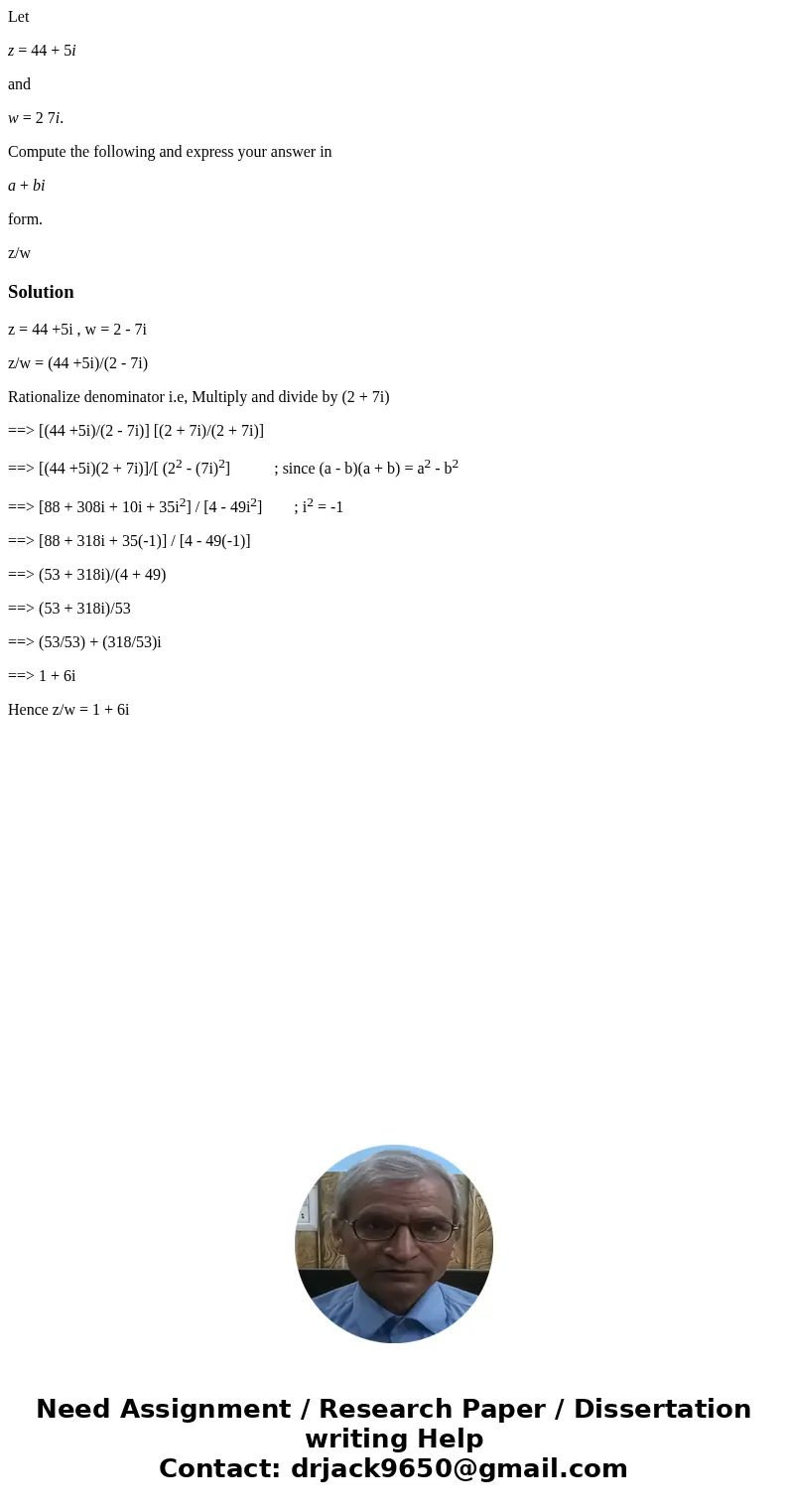 Let z = 44 + 5i and w = 2 7i. Compute the following and express your answer in a + bi form. z/wSolutionz = 44 +5i , w = 2 - 7i z/w = (44 +5i)/(2 - 7i) Rationali