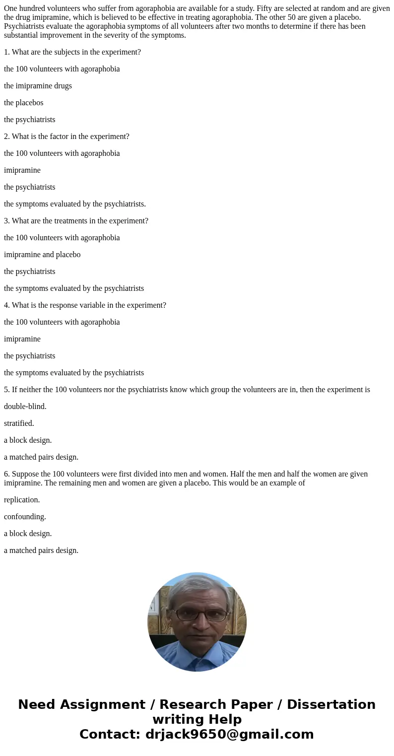 One hundred volunteers who suffer from agoraphobia are available for a study. Fifty are selected at random and are given the drug imipramine, which is believed One hundred volunteers who suffer from agoraphobia are available for a study. Fifty are selected at random and are given the drug imipramine, which is believed