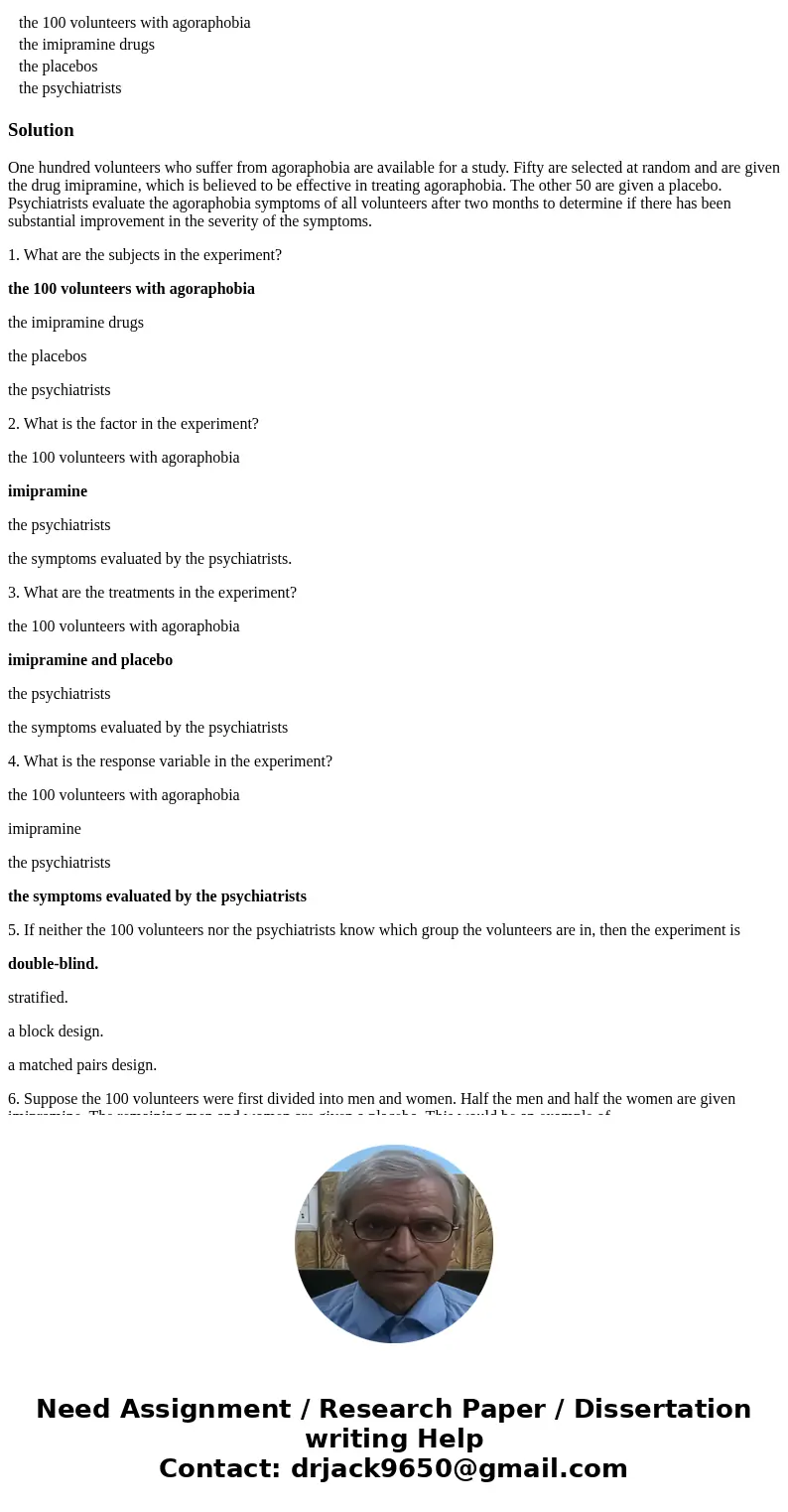 One hundred volunteers who suffer from agoraphobia are available for a study. Fifty are selected at random and are given the drug imipramine, which is believed One hundred volunteers who suffer from agoraphobia are available for a study. Fifty are selected at random and are given the drug imipramine, which is believed