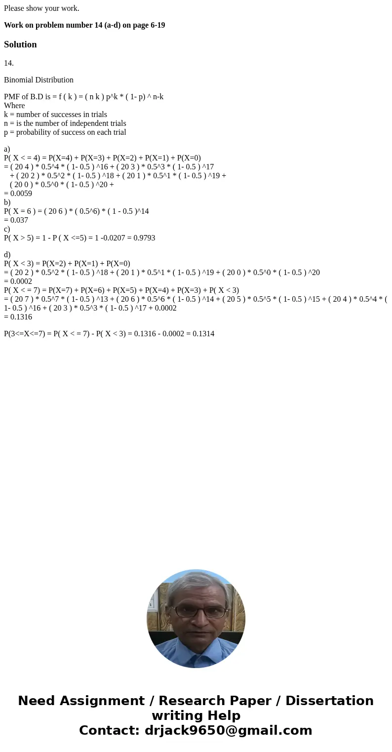Please show your work. Work on problem number 14 (a-d) on page 6-19Solution14. Binomial Distribution PMF of B.D is = f ( k ) = ( n k ) p^k * ( 1- p) ^ n-k Where Please show your work. Work on problem number 14 (a-d) on page 6-19Solution14. Binomial Distribution PMF of B.D is = f ( k ) = ( n k ) p^k * ( 1- p) ^ n-k Where