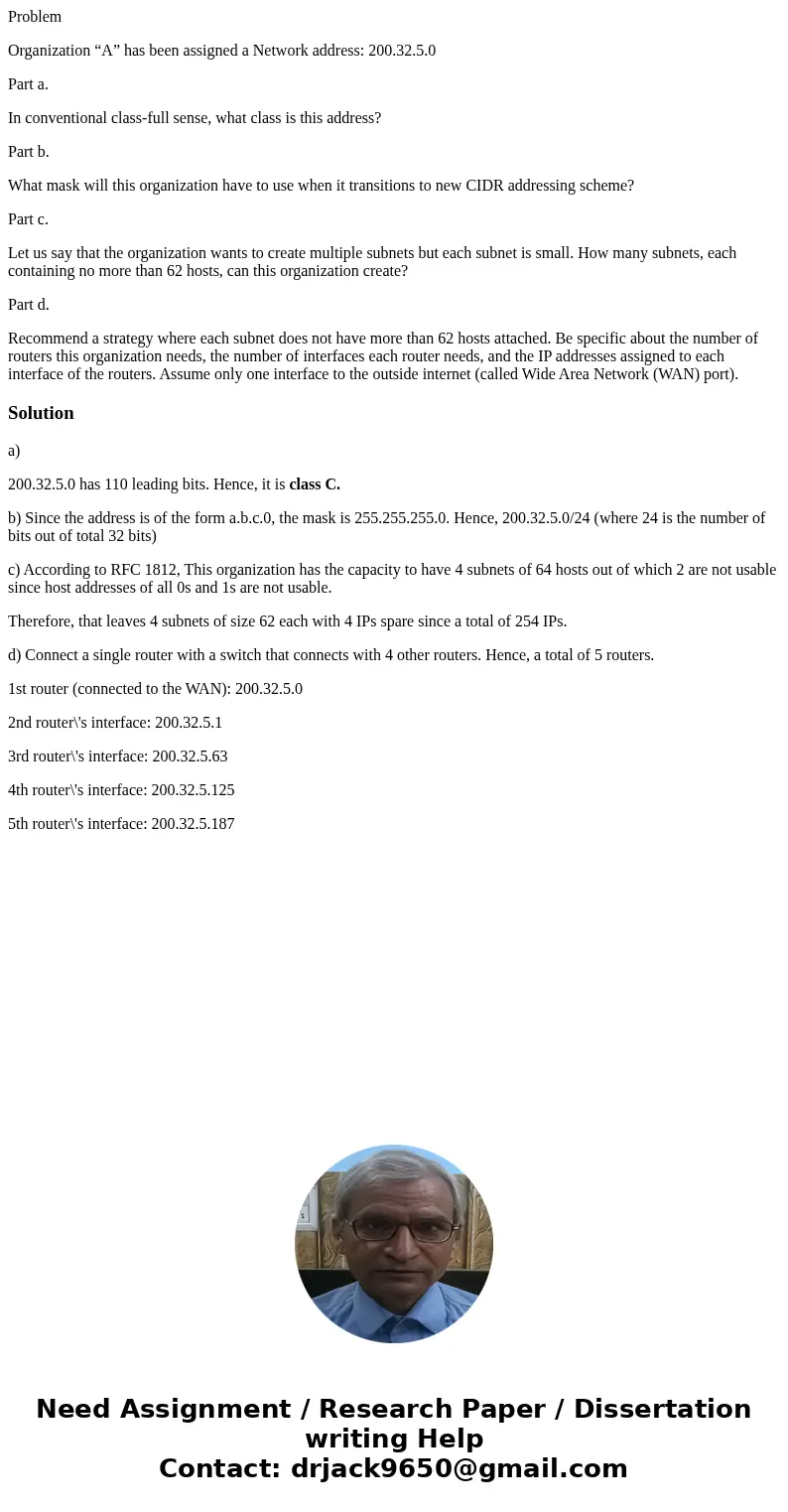 Problem Organization “A” has been assigned a Network address: 200.32.5.0 Part a. In conventional class-full sense, what class is this address? Part b. What mask Problem Organization “A” has been assigned a Network address: 200.32.5.0 Part a. In conventional class-full sense, what class is this address? Part b. What mask