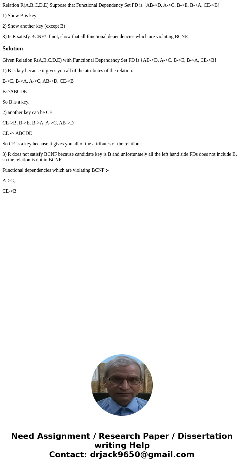 Relation R(A,B,C,D,E) Suppose that Functional Dependency Set FD is {AB->D, A->C, B->E, B->A, CE->B} 1) Show B is key 2) Show another key (except  Relation R(A,B,C,D,E) Suppose that Functional Dependency Set FD is {AB->D, A->C, B->E, B->A, CE->B} 1) Show B is key 2) Show another key (except