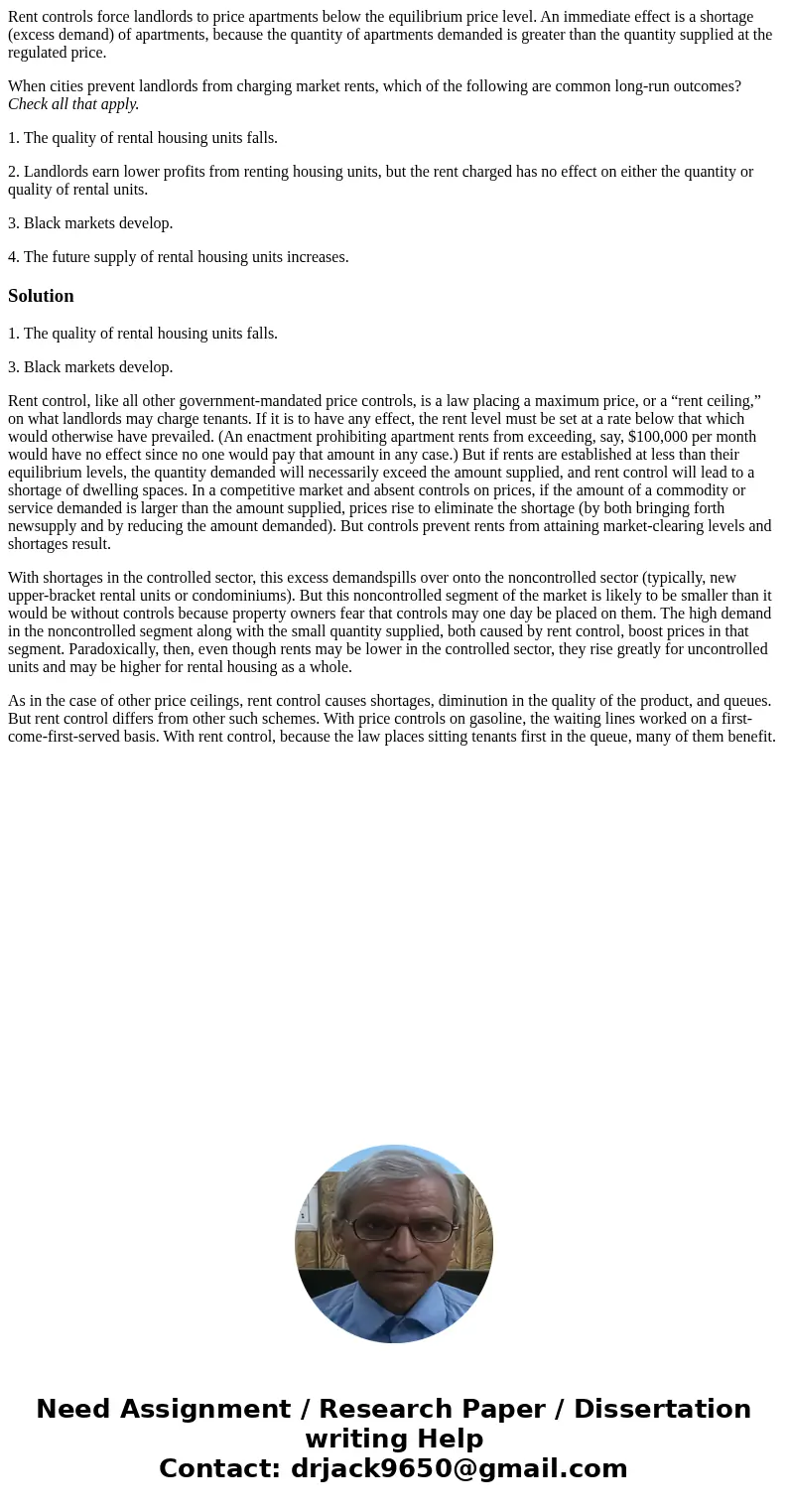 Rent controls force landlords to price apartments below the equilibrium price level. An immediate effect is a shortage (excess demand) of apartments, because th Rent controls force landlords to price apartments below the equilibrium price level. An immediate effect is a shortage (excess demand) of apartments, because th