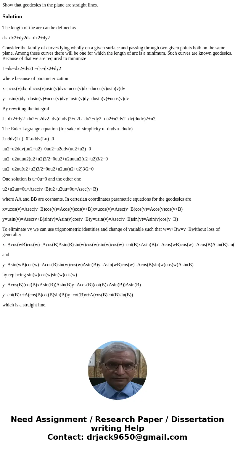 Show that geodesics in the plane are straight lines.SolutionThe length of the arc can be defined as ds=dx2+dy2ds=dx2+dy2 Consider the family of curves lying wh  Show that geodesics in the plane are straight lines.SolutionThe length of the arc can be defined as ds=dx2+dy2ds=dx2+dy2 Consider the family of curves lying wh