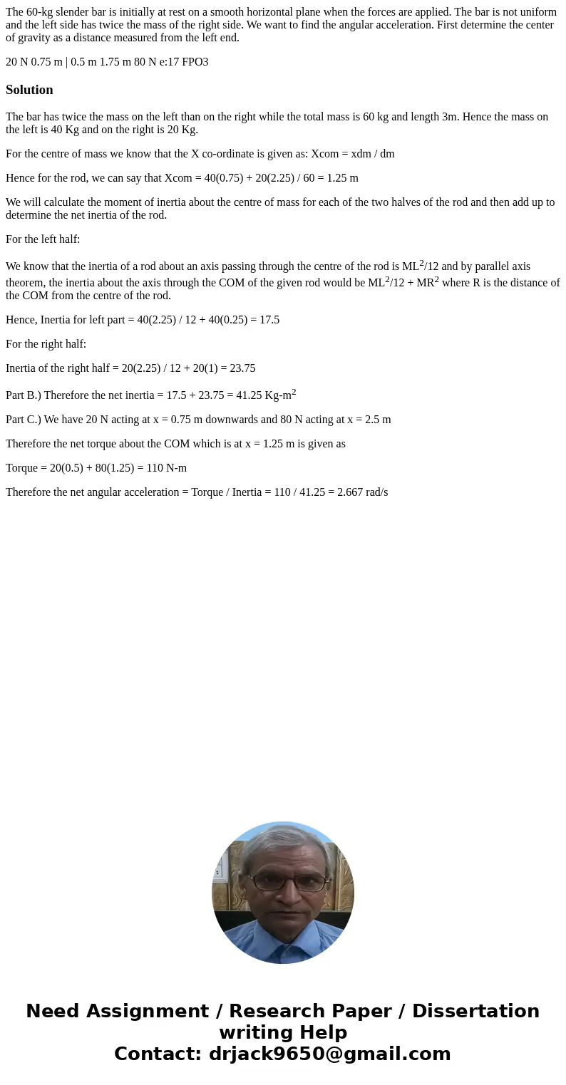 The 60-kg slender bar is initially at rest on a smooth horizontal plane when the forces are applied. The bar is not uniform and the left side has twice the mass