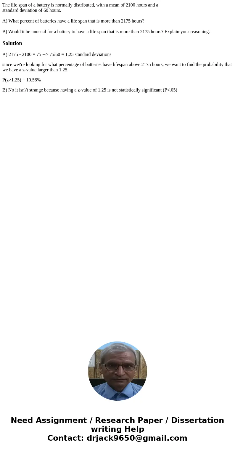 The life span of a battery is normally distributed, with a mean of 2100 hours and a standard deviation of 60 hours. A) What percent of batteries have a life spa The life span of a battery is normally distributed, with a mean of 2100 hours and a standard deviation of 60 hours. A) What percent of batteries have a life spa