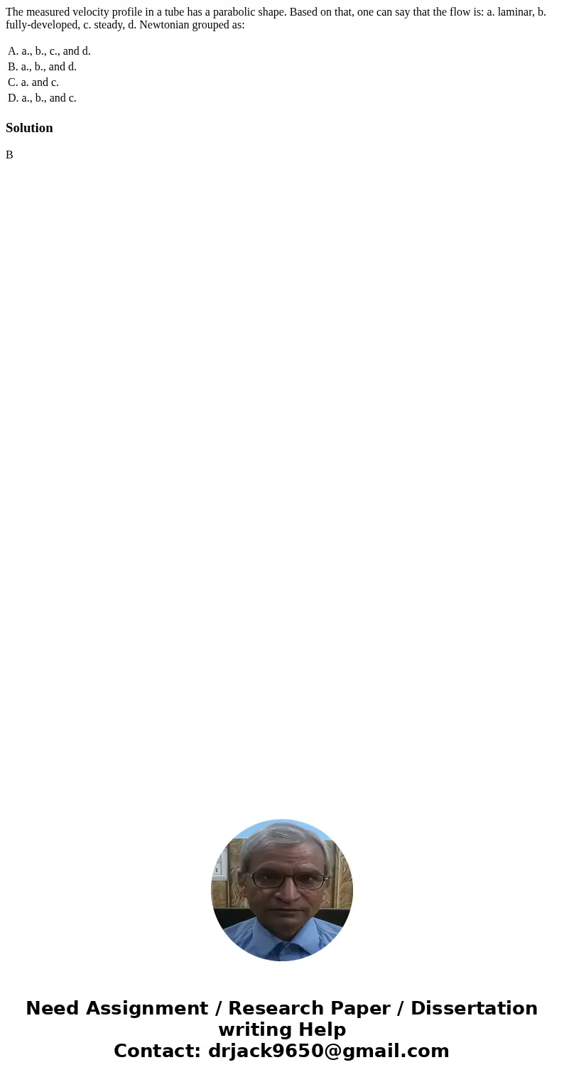 The measured velocity profile in a tube has a parabolic shape. Based on that, one can say that the flow is: a. laminar, b. fully-developed, c. steady, d. Newton The measured velocity profile in a tube has a parabolic shape. Based on that, one can say that the flow is: a. laminar, b. fully-developed, c. steady, d. Newton