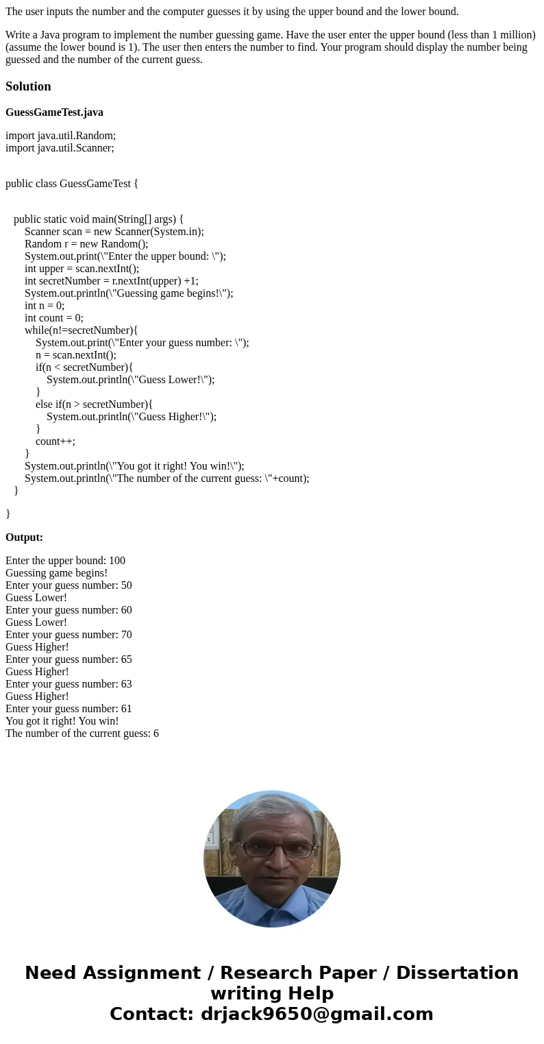 The user inputs the number and the computer guesses it by using the upper bound and the lower bound. Write a Java program to implement the number guessing game. The user inputs the number and the computer guesses it by using the upper bound and the lower bound. Write a Java program to implement the number guessing game.