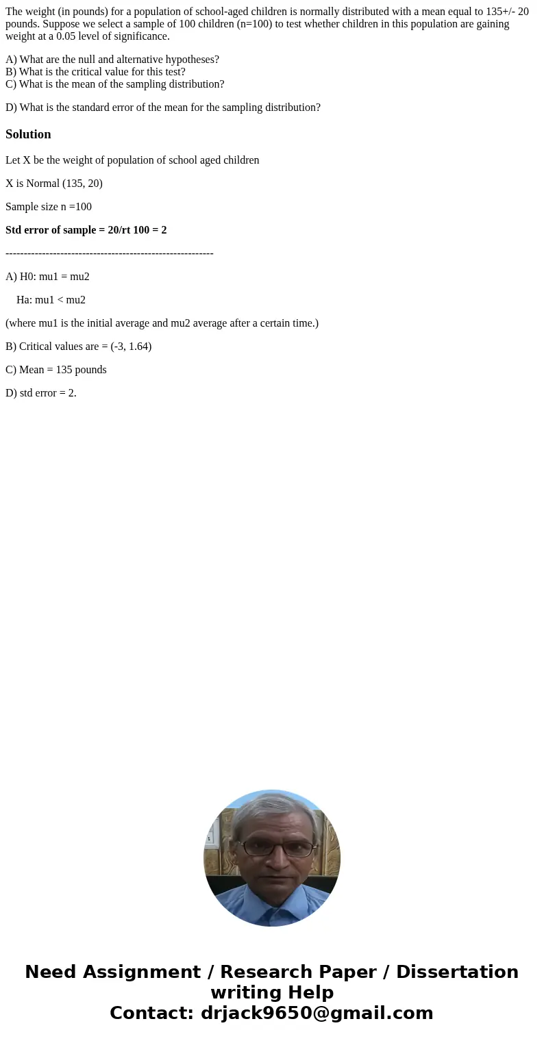 The weight (in pounds) for a population of school-aged children is normally distributed with a mean equal to 135+/- 20 pounds. Suppose we select a sample of 100 The weight (in pounds) for a population of school-aged children is normally distributed with a mean equal to 135+/- 20 pounds. Suppose we select a sample of 100