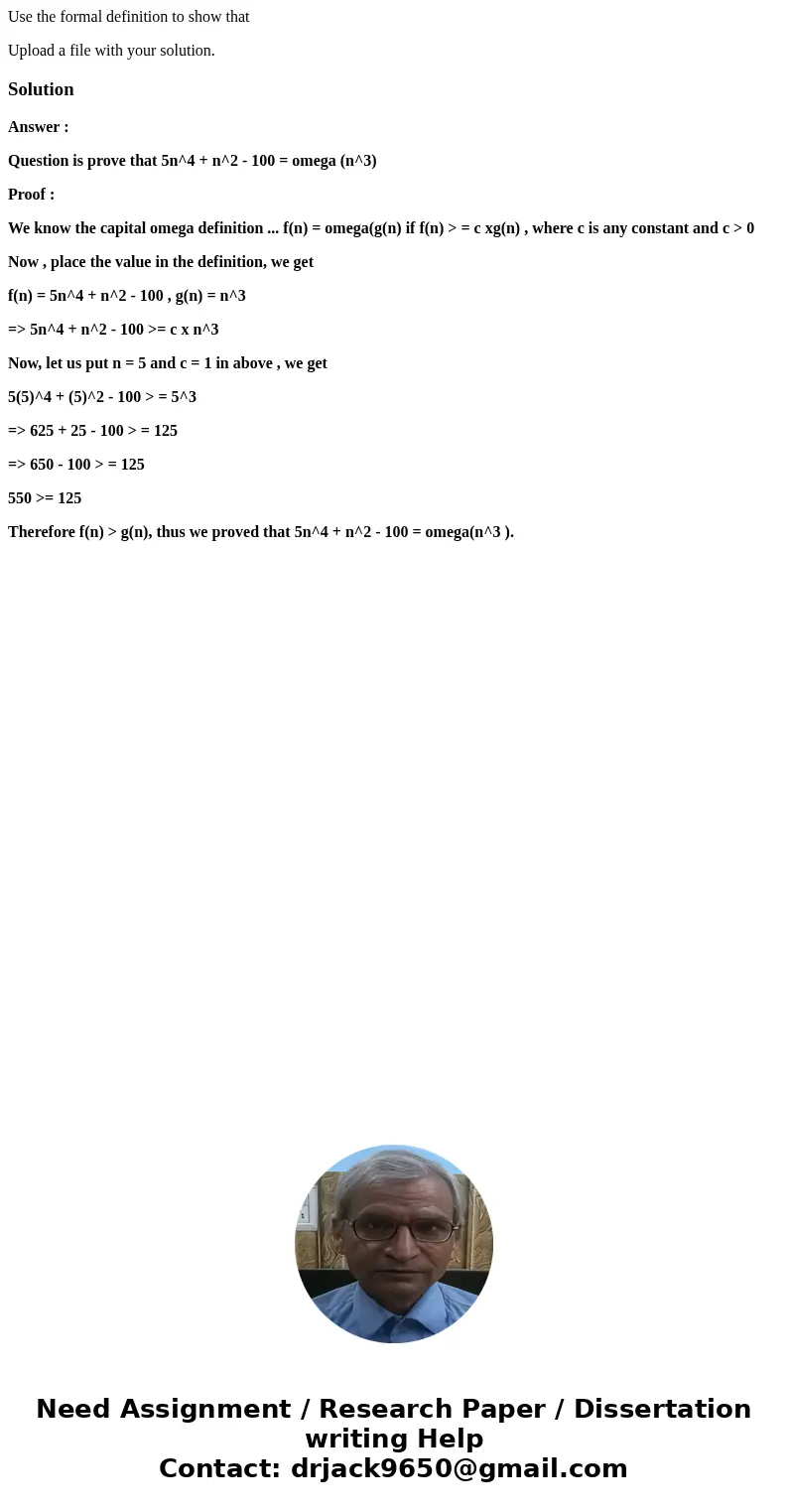 Use the formal definition to show that Upload a file with your solution.SolutionAnswer : Question is prove that 5n^4 + n^2 - 100 = omega (n^3) Proof : We know t Use the formal definition to show that Upload a file with your solution.SolutionAnswer : Question is prove that 5n^4 + n^2 - 100 = omega (n^3) Proof : We know t
