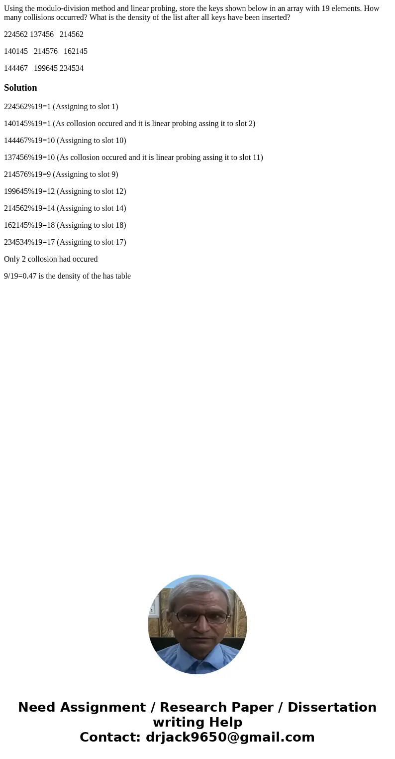 Using the modulo-division method and linear probing, store the keys shown below in an array with 19 elements. How many collisions occurred? What is the density  Using the modulo-division method and linear probing, store the keys shown below in an array with 19 elements. How many collisions occurred? What is the density