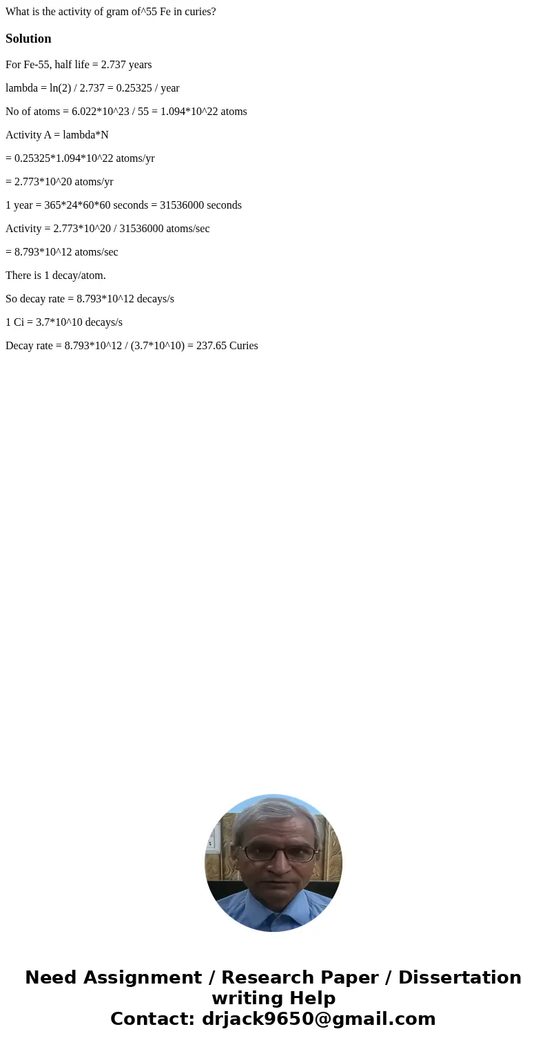What is the activity of gram of^55 Fe in curies?SolutionFor Fe-55, half life = 2.737 years lambda = ln(2) / 2.737 = 0.25325 / year No of atoms = 6.022*10^23 / What is the activity of gram of^55 Fe in curies?SolutionFor Fe-55, half life = 2.737 years lambda = ln(2) / 2.737 = 0.25325 / year No of atoms = 6.022*10^23 /
