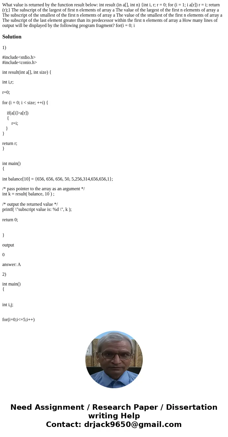  What value is returned by the function result below: int result (in a[], int n) {int i, r; r = 0; for (i = 1; i a[r]) r = i; return (r);} The subscript of the 