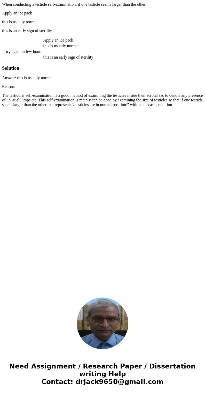 When conducting a testicle self-examination, if one testicle seems larger than the other: Apply an ice pack this is usually normal this is an early sign of ster When conducting a testicle self-examination, if one testicle seems larger than the other: Apply an ice pack this is usually normal this is an early sign of ster