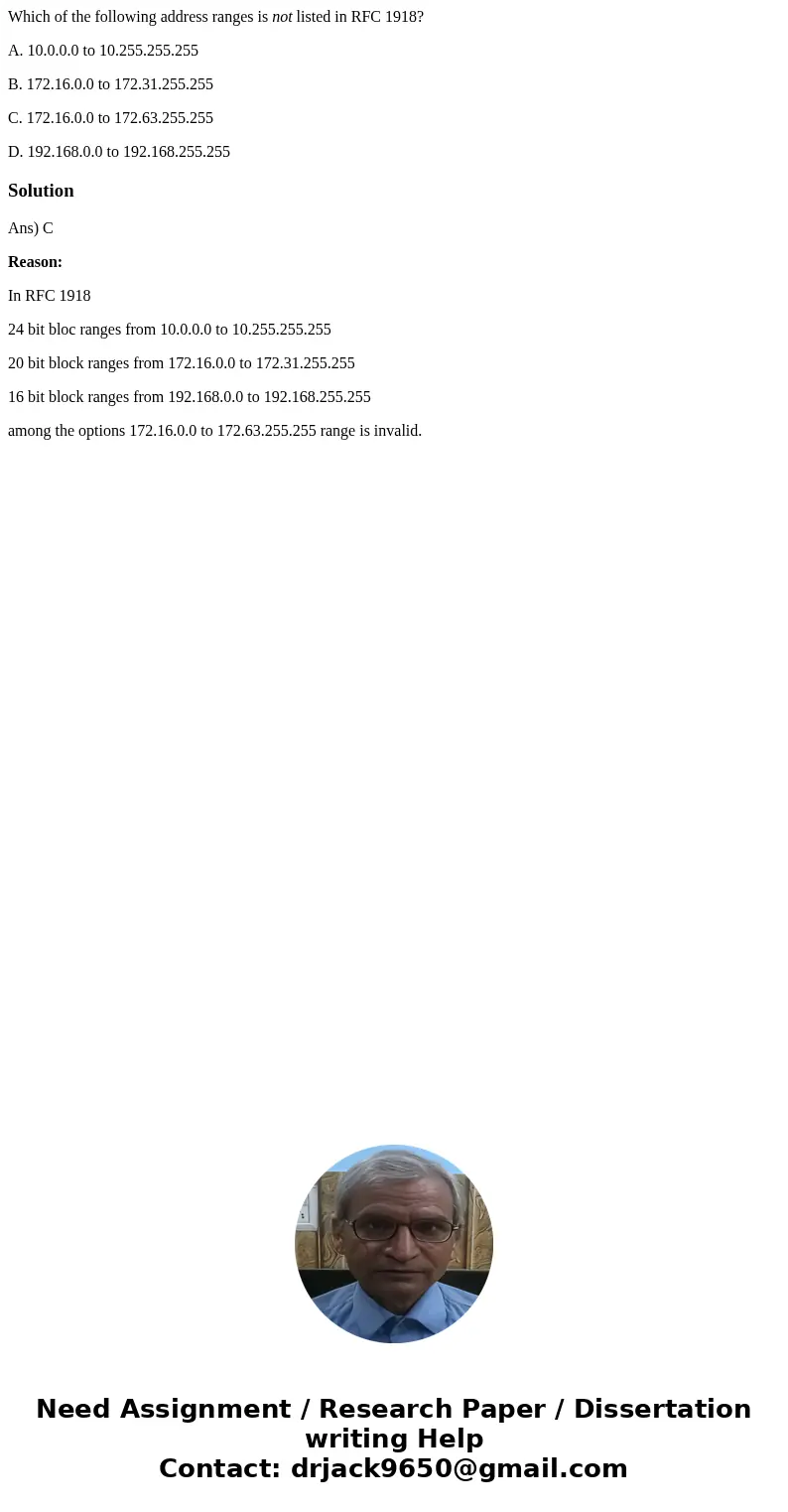 Which of the following address ranges is not listed in RFC 1918? A. 10.0.0.0 to 10.255.255.255 B. 172.16.0.0 to 172.31.255.255 C. 172.16.0.0 to 172.63.255.255 D Which of the following address ranges is not listed in RFC 1918? A. 10.0.0.0 to 10.255.255.255 B. 172.16.0.0 to 172.31.255.255 C. 172.16.0.0 to 172.63.255.255 D