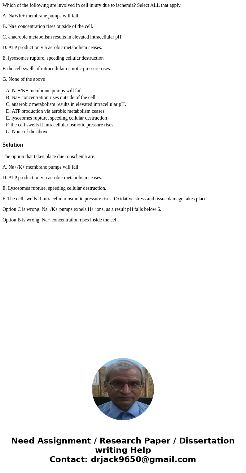 Which of the following are involved in cell injury due to ischemia? Select ALL that apply. A. Na+/K+ membrane pumps will fail B. Na+ concentration rises outside Which of the following are involved in cell injury due to ischemia? Select ALL that apply. A. Na+/K+ membrane pumps will fail B. Na+ concentration rises outside