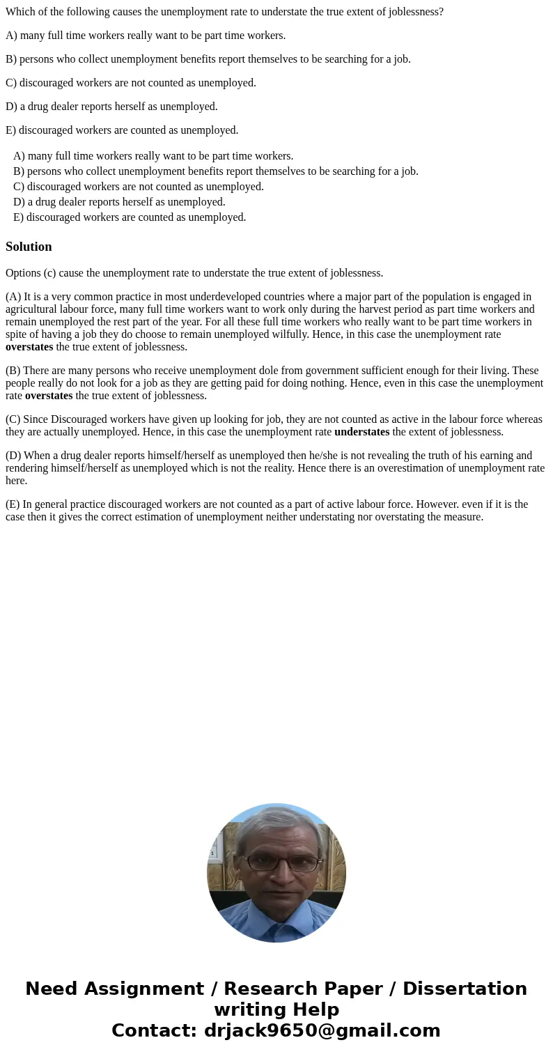 Which of the following causes the unemployment rate to understate the true extent of joblessness? A) many full time workers really want to be part time workers. Which of the following causes the unemployment rate to understate the true extent of joblessness? A) many full time workers really want to be part time workers.