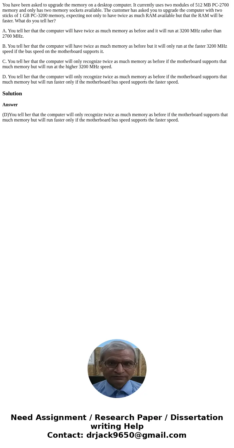 You have been asked to upgrade the memory on a desktop computer. It currently uses two modules of 512 MB PC-2700 memory and only has two memory sockets availabl You have been asked to upgrade the memory on a desktop computer. It currently uses two modules of 512 MB PC-2700 memory and only has two memory sockets availabl