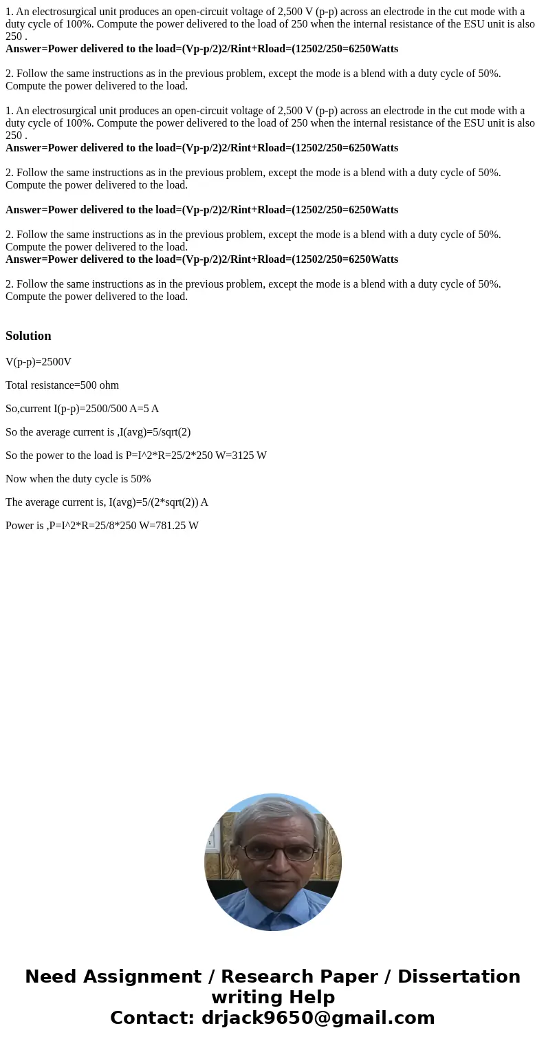 1. An electrosurgical unit produces an open-circuit voltage of 2,500 V (p-p) across an electrode in the cut mode with a duty cycle of 100%. Compute the power de 1. An electrosurgical unit produces an open-circuit voltage of 2,500 V (p-p) across an electrode in the cut mode with a duty cycle of 100%. Compute the power de