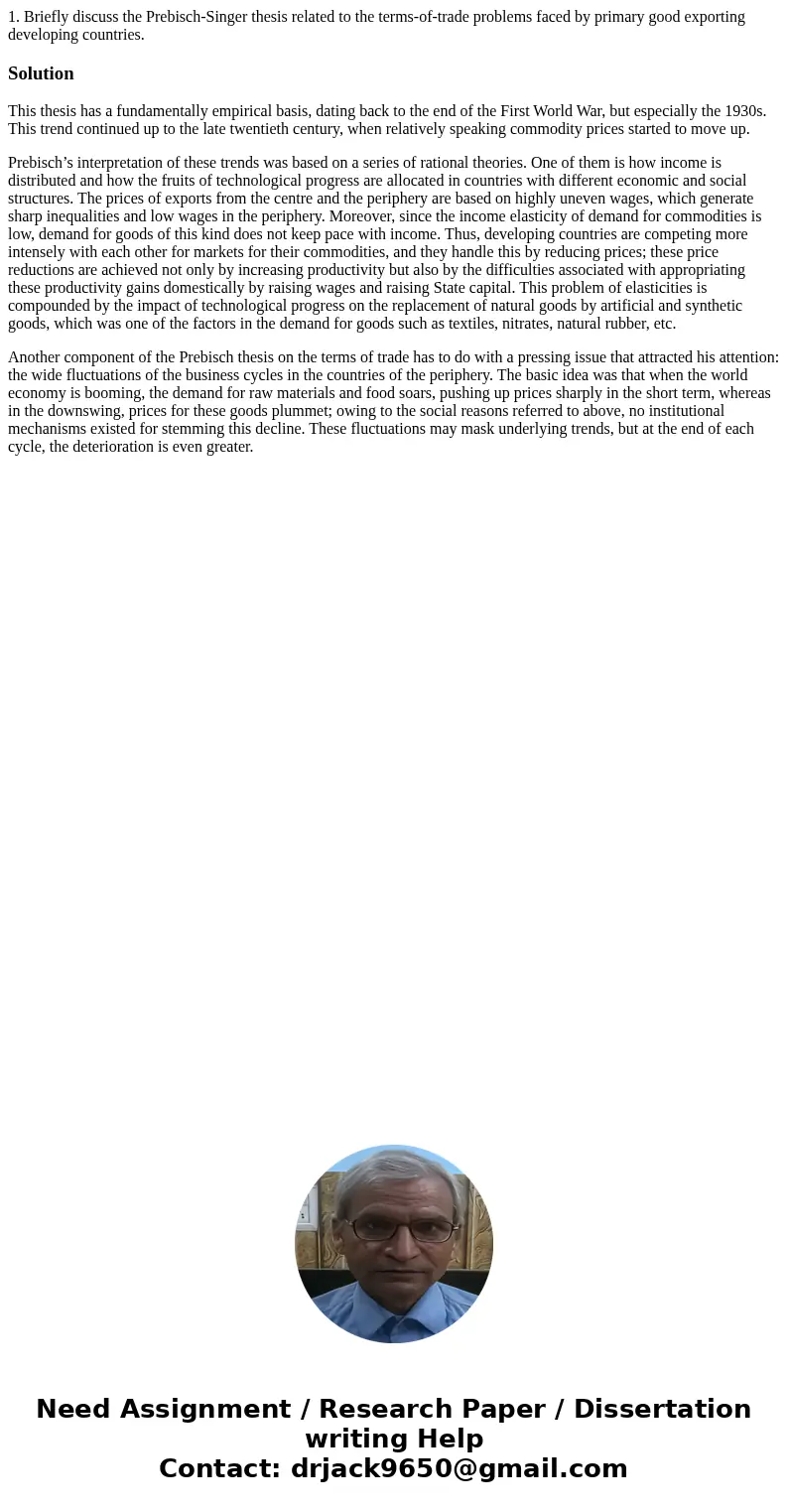 1. Briefly discuss the Prebisch-Singer thesis related to the terms-of-trade problems faced by primary good exporting developing countries.SolutionThis thesis ha 1. Briefly discuss the Prebisch-Singer thesis related to the terms-of-trade problems faced by primary good exporting developing countries.SolutionThis thesis ha